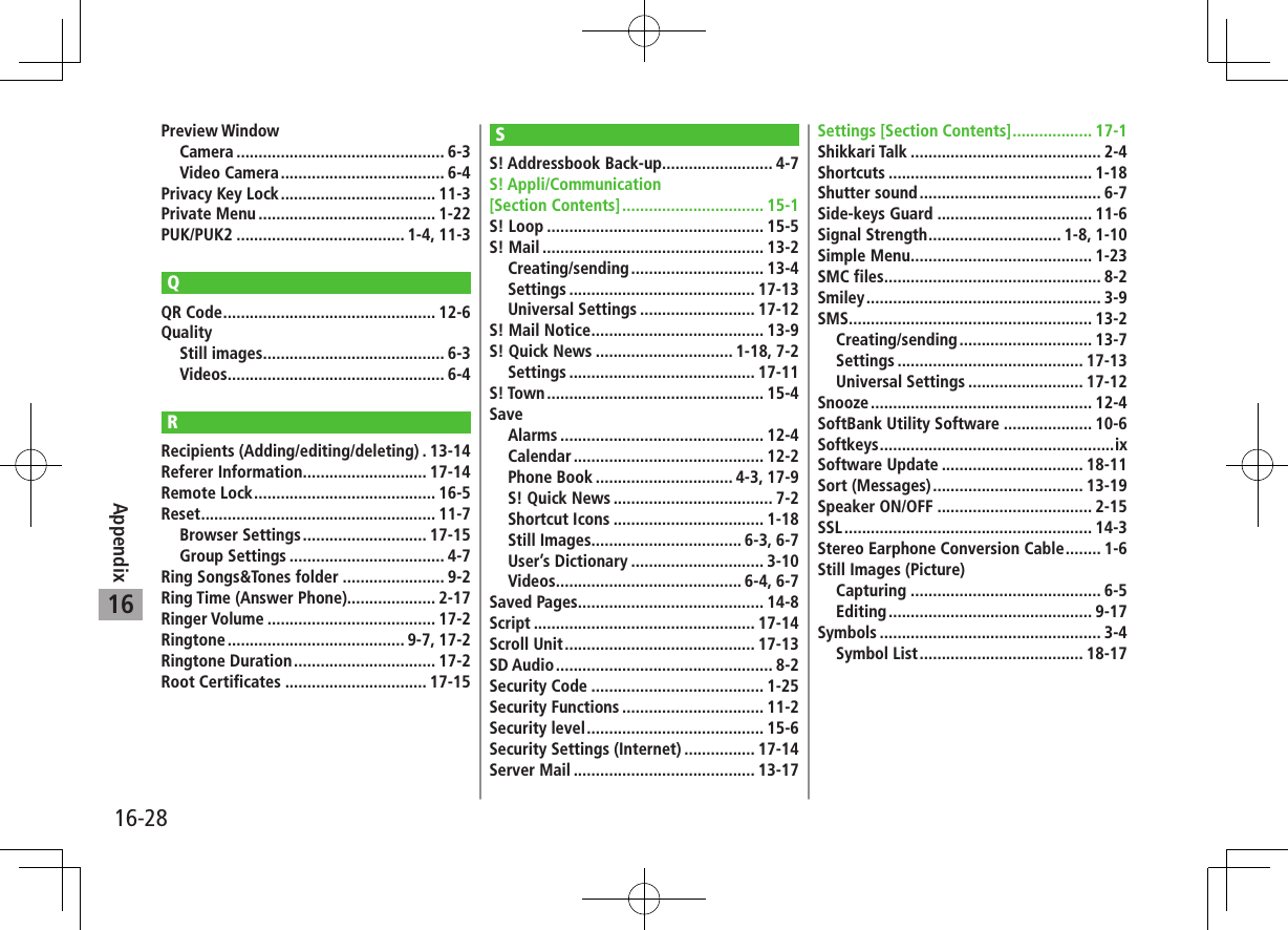 16-28Appendix16Preview WindowCamera ............................................... 6-3Video Camera ..................................... 6-4Privacy Key Lock ................................... 11-3Private Menu ........................................ 1-22PUK/PUK2 ...................................... 1-4, 11-3QQR Code ................................................ 12-6QualityStill images ......................................... 6-3Videos ................................................. 6-4RRecipients (Adding/editing/deleting) . 13-14Referer Information ............................ 17-14Remote Lock ......................................... 16-5Reset ..................................................... 11-7Browser Settings ............................ 17-15Group Settings ................................... 4-7Ring Songs&amp;Tones folder ....................... 9-2Ring Time (Answer Phone).................... 2-17Ringer Volume ...................................... 17-2Ringtone ........................................ 9-7, 17-2Ringtone Duration ................................ 17-2Root Certificates ................................ 17-15SS! Addressbook Back-up......................... 4-7S! Appli/Communication [Section Contents] ................................ 15-1S! Loop ................................................. 15-5S! Mail .................................................. 13-2Creating/sending .............................. 13-4Settings .......................................... 17-13Universal Settings .......................... 17-12S! Mail Notice ....................................... 13-9S! Quick News ............................... 1-18, 7-2Settings .......................................... 17-11S! Town ................................................. 15-4SaveAlarms .............................................. 12-4Calendar ........................................... 12-2Phone Book ............................... 4-3, 17-9S! Quick News .................................... 7-2Shortcut Icons .................................. 1-18Still Images.................................. 6-3, 6-7User’s Dictionary .............................. 3-10Videos .......................................... 6-4, 6-7Saved Pages .......................................... 14-8Script .................................................. 17-14Scroll Unit ........................................... 17-13SD Audio ................................................. 8-2Security Code ....................................... 1-25Security Functions ................................ 11-2Security level ........................................ 15-6Security Settings (Internet) ................ 17-14Server Mail ......................................... 13-17Settings [Section Contents] .................. 17-1Shikkari Talk ........................................... 2-4Shortcuts .............................................. 1-18Shutter sound ......................................... 6-7Side-keys Guard ................................... 11-6Signal Strength .............................. 1-8, 1-10Simple Menu ......................................... 1-23SMC files ................................................. 8-2Smiley ..................................................... 3-9SMS ....................................................... 13-2Creating/sending .............................. 13-7Settings .......................................... 17-13Universal Settings .......................... 17-12Snooze .................................................. 12-4SoftBank Utility Software .................... 10-6Softkeys .....................................................ixSoftware Update ................................ 18-11Sort (Messages) .................................. 13-19Speaker ON/OFF ................................... 2-15SSL ........................................................ 14-3Stereo Earphone Conversion Cable ........ 1-6Still Images (Picture)Capturing ........................................... 6-5Editing .............................................. 9-17Symbols .................................................. 3-4Symbol List ..................................... 18-17