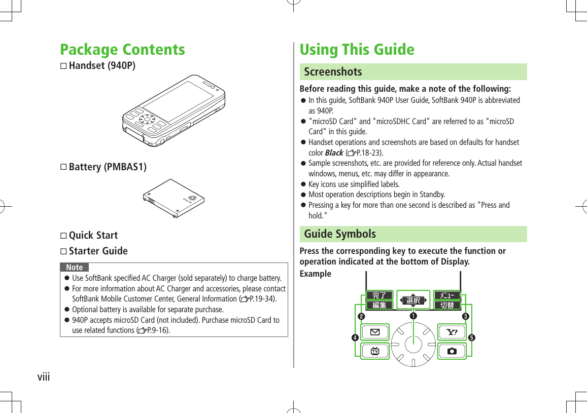 viiiPackage Contents Handset (940P) Battery (PMBAS1) Quick Start Starter GuideNoteUse SoftBank specified AC Charger (sold separately) to charge battery. 󱛠For more information about AC Charger and accessories, please contact  󱛠SoftBank Mobile Customer Center, General Information ( P.19-34).Optional battery is available for separate purchase. 󱛠940P accepts microSD Card (not included). Purchase microSD Card to  󱛠use related functions ( P.9-16).Using This GuideScreenshotsBefore reading this guide, make a note of the following:In this guide, SoftBank 940P User Guide, SoftBank 940P is abbreviated  󱛠as 940P.&quot;microSD Card&quot; and &quot;microSDHC Card&quot; are referred to as &quot;microSD  󱛠Card&quot; in this guide.Handset operations and screenshots are based on defaults for handset  󱛠color Black ( P.18-23).Sample screenshots, etc. are provided for reference only. Actual handset  󱛠windows, menus, etc. may differ in appearance.Key icons use simplified labels. 󱛠Most operation descriptions begin in Standby. 󱛠Pressing a key for more than one second is described as &quot;Press and  󱛠hold.&quot;Guide SymbolsPress the corresponding key to execute the function or operation indicated at the bottom of Display.Example❶❸❺❹❷