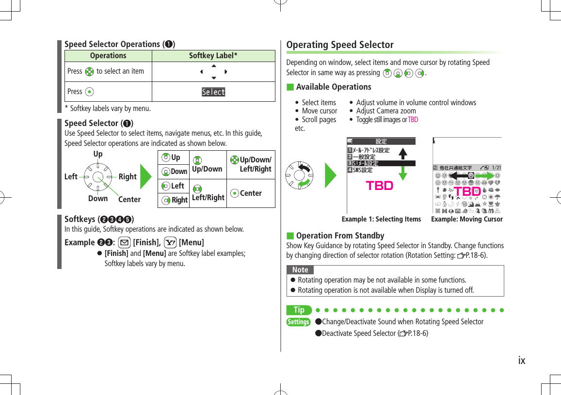 ixSpeed Selector Operations (❶)Operations Softkey Label*Press   to select an itemPress * Softkey labels vary by menu.Speed Selector (❶)Use Speed Selector to select items, navigate menus, etc. In this guide, Speed Selector operations are indicated as shown below.Softkeys (❷❸❹❺)In this guide, Softkey operations are indicated as shown below.Example ❷❸:   [Finish],   [Menu][Finish] 󱛠 and [Menu] are Softkey label examples;  Softkey labels vary by menu.Up  Up/Down  Up/Down/Left/RightDownLeft  Left/Right CenterRightLeft RightUpDown CenterOperating Speed SelectorDepending on window, select items and move cursor by rotating Speed Selector in same way as pressing  .Available Operations ■Select items tMove cursor tScroll pages tetc.Adjust volume in volume control windows tAdjust Camera zoom tToggle still images or  tTBDOperation From Standby ■Show Key Guidance by rotating Speed Selector in Standby. Change functions by changing direction of selector rotation (Rotation Setting:  P.18-6).NoteRotating operation may be not available in some functions. 󱛠Rotating operation is not available when Display is turned off. 󱛠TipSettings  ●Change/Deactivate Sound when Rotating Speed Selector  ●Deactivate Speed Selector ( P.18-6)Example 1: Selecting Items Example: Moving CursorTBD TBD