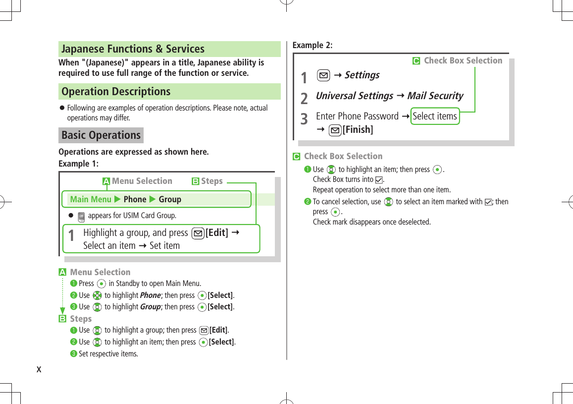 xJapanese Functions &amp; ServicesWhen &quot;(Japanese)&quot; appears in a title, Japanese ability is required to use full range of the function or service.Operation DescriptionsFollowing are examples of operation descriptions. Please note, actual  󱛠operations may differ.Basic OperationsOperations are expressed as shown here.Example 1:󱊧 Menu Selection❶ Press   in Standby to open Main Menu.❷ Use   to highlight Phone; then press  [Select].❸ Use   to highlight Group; then press  [Select].󱊨 Steps❶ Use   to highlight a group; then press  [Edit].❷ Use   to highlight an item; then press  [Select].❸ Set respective items.󱊧Menu Selection 󱊨StepsMain Menu  Phone  Group 󱛠 appears for USIM Card Group.1  Highlight a group, and press  [Edit]   Select an item  Set itemExample 2:󱊩 Check Box Selection❶ Use   to highlight an item; then press  . Check Box turns into  . Repeat operation to select more than one item.❷ To cancel selection, use   to select an item marked with  ; then press  . Check mark disappears once deselected.1    Settings2 Universal Settings  Mail Security3  Enter Phone Password  Select items  [Finish]󱊩 Check Box Selection