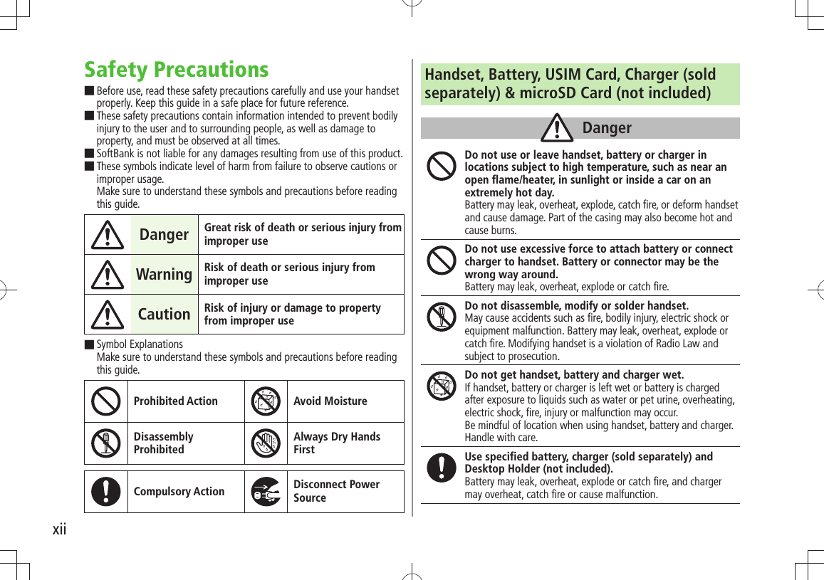 xiiSafety PrecautionsBefore use, read these safety precautions carefully and use your handset  ■properly. Keep this guide in a safe place for future reference.These safety precautions contain information intended to prevent bodily  ■injury to the user and to surrounding people, as well as damage to property, and must be observed at all times.SoftBank is not liable for any damages resulting from use of this product. ■These symbols indicate level of harm from failure to observe cautions or  ■improper usage. Make sure to understand these symbols and precautions before reading this guide.Danger Great risk of death or serious injury from improper useWarning Risk of death or serious injury from improper useCaution Risk of injury or damage to property from improper useSymbol Explanations  ■Make sure to understand these symbols and precautions before reading this guide.Prohibited Action Avoid MoistureDisassembly  ProhibitedAlways Dry Hands  FirstCompulsory Action Disconnect Power SourceHandset, Battery, USIM Card, Charger (soldseparately) &amp; microSD Card (not included)DangerDo not use or leave handset, battery or charger in locations subject to high temperature, such as near an open flame/heater, in sunlight or inside a car on an extremely hot day.Battery may leak, overheat, explode, catch fire, or deform handset and cause damage. Part of the casing may also become hot and cause burns.Do not use excessive force to attach battery or connect charger to handset. Battery or connector may be the wrong way around.Battery may leak, overheat, explode or catch fire.Do not disassemble, modify or solder handset.May cause accidents such as fire, bodily injury, electric shock or equipment malfunction. Battery may leak, overheat, explode or catch fire. Modifying handset is a violation of Radio Law and subject to prosecution.Do not get handset, battery and charger wet.If handset, battery or charger is left wet or battery is charged after exposure to liquids such as water or pet urine, overheating, electric shock, fire, injury or malfunction may occur.Be mindful of location when using handset, battery and charger.Handle with care.Use specified battery, charger (sold separately) and Desktop Holder (not included).Battery may leak, overheat, explode or catch fire, and charger may overheat, catch fire or cause malfunction.