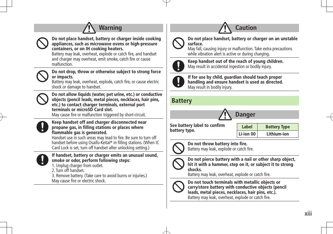 xiiiWarningDo not place handset, battery or charger inside cooking appliances, such as microwave ovens or high-pressure containers, or on IH cooking heaters.Battery may leak, overheat, explode or catch fire, and handset and charger may overheat, emit smoke, catch fire or cause malfunction.Do not drop, throw or otherwise subject to strong force or impacts.Battery may leak, overheat, explode, catch fire, or cause electric shock or damage to handset.Do not allow liquids (water, pet urine, etc.) or conductive objects (pencil leads, metal pieces, necklaces, hair pins, etc.) to contact charger terminals, external port terminals or microSD Card slot.May cause fire or malfunction triggered by short-circuit.Keep handset off and charger disconnected near propane gas, in filling stations or places where flammable gas is generated.Handset use in such areas may lead to fire. Be sure to turn off handset before using Osaifu-Keitai® in filling stations. (When IC Card Lock is set, turn off handset after unlocking setting.)If handset, battery or charger emits an unusual sound, smoke or odor, perform following steps:1. Unplug charger from outlet.2. Turn off handset.3. Remove battery. (Take care to avoid burns or injuries.)May cause fire or electric shock.CautionDo not place handset, battery or charger on an unstable surface. May fall, causing injury or malfunction. Take extra precautions while vibration alert is active or during charging.Keep handset out of the reach of young children.May result in accidental ingestion or bodily injury.If for use by child, guardian should teach proper handling and ensure handset is used as directed.May result in bodily injury.BatteryDangerSee battery label to confirm  battery type.Do not throw battery into fire.Battery may leak, explode or catch fire.Do not pierce battery with a nail or other sharp object, hit it with a hammer, step on it, or subject it to strong shocks.Battery may leak, overheat, explode or catch fire.Do not touch terminals with metallic objects or  carry/store battery with conductive objects (pencil leads, metal pieces, necklaces, hair pins, etc.). Battery may leak, overheat, explode or catch fire.Label Battery TypeLi-ion 00 Lithium-ion