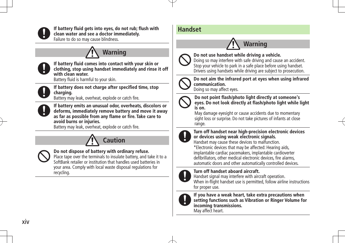 xivIf battery fluid gets into eyes, do not rub; flush with clean water and see a doctor immediately.Failure to do so may cause blindness.WarningIf battery fluid comes into contact with your skin or clothing, stop using handset immediately and rinse it off with clean water.Battery fluid is harmful to your skin.If battery does not charge after specified time, stop charging.Battery may leak, overheat, explode or catch fire.If battery emits an unusual odor, overheats, discolors or deforms, immediately remove battery and move it away as far as possible from any flame or fire. Take care to avoid burns or injuries.Battery may leak, overheat, explode or catch fire.CautionDo not dispose of battery with ordinary refuse.Place tape over the terminals to insulate battery, and take it to a SoftBank retailer or institution that handles used batteries in your area. Comply with local waste disposal regulations for recycling.HandsetWarningDo not use handset while driving a vehicle.Doing so may interfere with safe driving and cause an accident. Stop your vehicle to park in a safe place before using handset. Drivers using handsets while driving are subject to prosecution.Do not aim the infrared port at eyes when using infrared communication.Doing so may affect eyes.Do not point flash/photo light directly at someone&apos;s eyes. Do not look directly at flash/photo light while light is on.May damage eyesight or cause accidents due to momentary sight loss or surprise. Do not take pictures of infants at close range.Turn off handset near high-precision electronic devices or devices using weak electronic signals.Handset may cause these devices to malfunction.*Electronic devices that may be affected: Hearing aids, implantable cardiac pacemakers, implantable cardioverter defibrillators, other medical electronic devices, fire alarms, automatic doors and other automatically controlled devices.Turn off handset aboard aircraft. Handset signal may interfere with aircraft operation.When in-flight handset use is permitted, follow airline instructions for proper use.If you have a weak heart, take extra precautions when setting functions such as Vibration or Ringer Volume for incoming transmissions.May affect heart.