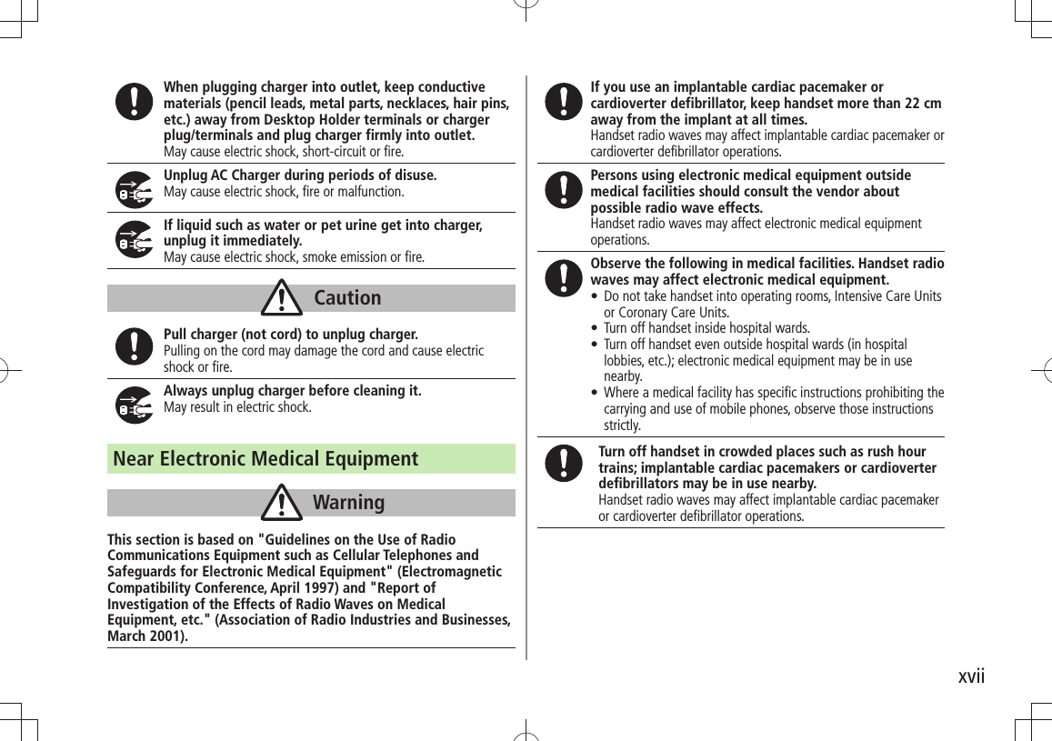 xviiWhen plugging charger into outlet, keep conductive materials (pencil leads, metal parts, necklaces, hair pins, etc.) away from Desktop Holder terminals or charger plug/terminals and plug charger firmly into outlet.May cause electric shock, short-circuit or fire.Unplug AC Charger during periods of disuse.May cause electric shock, fire or malfunction.If liquid such as water or pet urine get into charger, unplug it immediately.May cause electric shock, smoke emission or fire.CautionPull charger (not cord) to unplug charger.Pulling on the cord may damage the cord and cause electric shock or fire.Always unplug charger before cleaning it.May result in electric shock.Near Electronic Medical EquipmentWarningThis section is based on &quot;Guidelines on the Use of Radio Communications Equipment such as Cellular Telephones and Safeguards for Electronic Medical Equipment&quot; (Electromagnetic Compatibility Conference, April 1997) and &quot;Report of Investigation of the Effects of Radio Waves on Medical Equipment, etc.&quot; (Association of Radio Industries and Businesses, March 2001).If you use an implantable cardiac pacemaker or cardioverter defibrillator, keep handset more than 22 cm away from the implant at all times.Handset radio waves may affect implantable cardiac pacemaker or cardioverter defibrillator operations.Persons using electronic medical equipment outside medical facilities should consult the vendor about possible radio wave effects.Handset radio waves may affect electronic medical equipment operations.Observe the following in medical facilities. Handset radio waves may affect electronic medical equipment.Do not take handset into operating rooms, Intensive Care Units  tor Coronary Care Units.Turn off handset inside hospital wards. tTurn off handset even outside hospital wards (in hospital  tlobbies, etc.); electronic medical equipment may be in use nearby.Where a medical facility has speciﬁc instructions prohibiting the  tcarrying and use of mobile phones, observe those instructions strictly.Turn off handset in crowded places such as rush hour trains; implantable cardiac pacemakers or cardioverter defibrillators may be in use nearby.Handset radio waves may affect implantable cardiac pacemaker or cardioverter defibrillator operations.