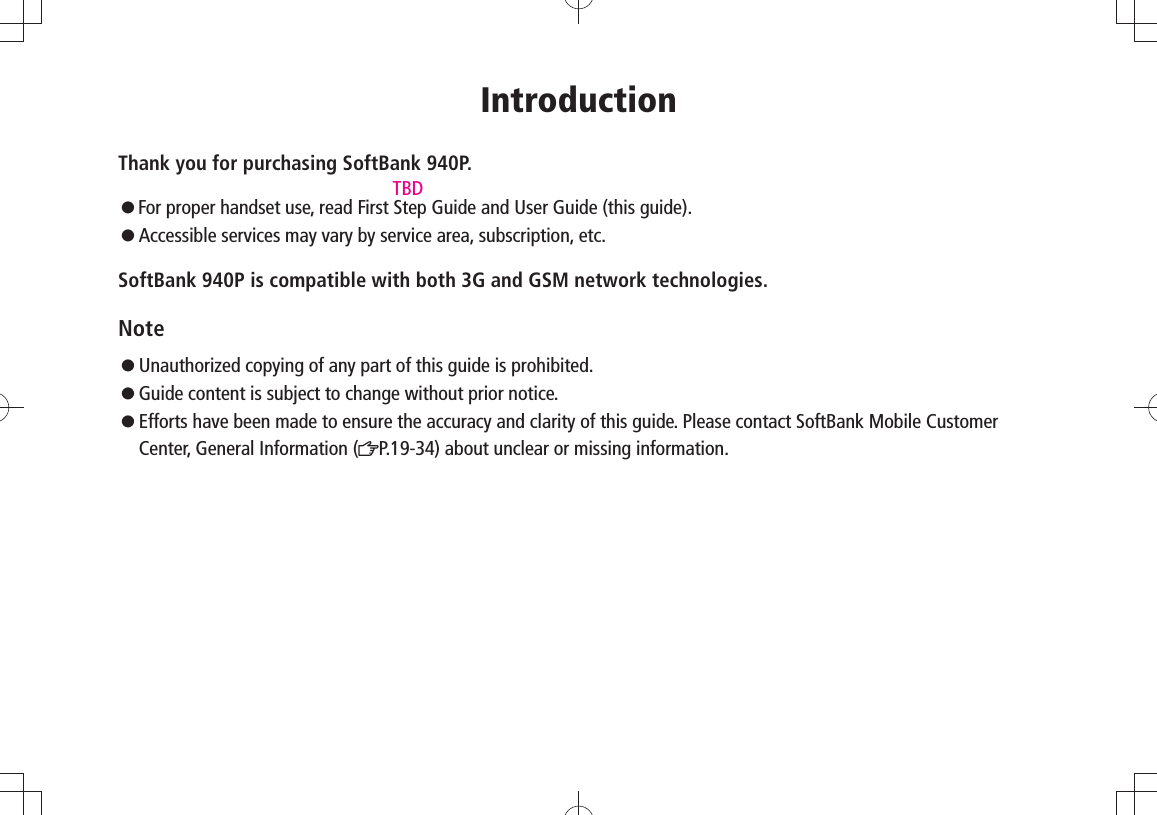 IntroductionThank you for purchasing SoftBank 940P.󱛠  For proper handset use, read First Step Guide and User Guide (this guide).󱛠   Accessible services may vary by service area, subscription, etc.SoftBank 940P is compatible with both 3G and GSM network technologies.Note󱛠   Unauthorized copying of any part of this guide is prohibited.󱛠   Guide content is subject to change without prior notice.󱛠 Efforts have been made to ensure the accuracy and clarity of this guide. Please contact SoftBank Mobile Customer Center, General Information ( P.19-34) about unclear or missing information.TBD