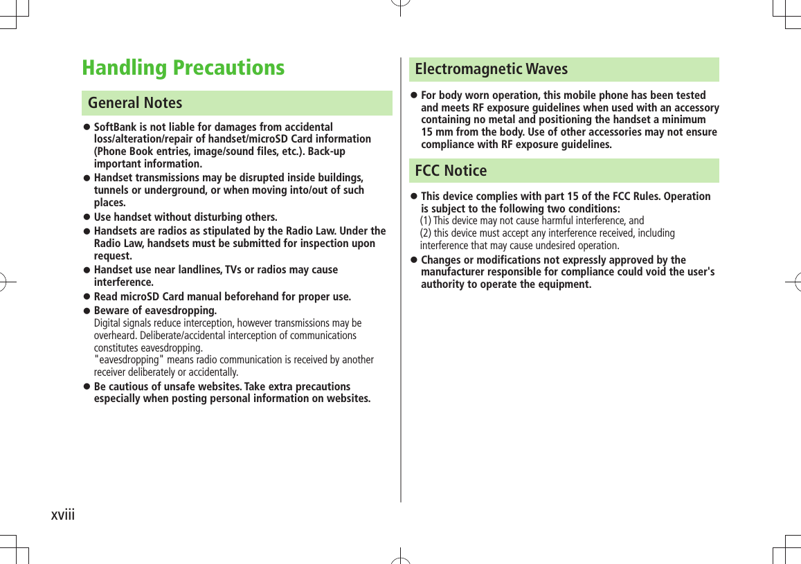 xviiiHandling PrecautionsGeneral NotesSoftBank is not liable for damages from accidental   󱛠loss/alteration/repair of handset/microSD Card information (Phone Book entries, image/sound files, etc.). Back-up important information.Handset transmissions may be disrupted inside buildings,  󱛠tunnels or underground, or when moving into/out of such places.Use handset without disturbing others. 󱛠Handsets are radios as stipulated by the Radio Law. Under the  󱛠Radio Law, handsets must be submitted for inspection upon request. Handset use near landlines, TVs or radios may cause  󱛠interference.Read microSD Card manual beforehand for proper use. 󱛠Beware of eavesdropping.  󱛠Digital signals reduce interception, however transmissions may be overheard. Deliberate/accidental interception of communications constitutes eavesdropping. &quot;eavesdropping&quot; means radio communication is received by another receiver deliberately or accidentally. Be cautious of unsafe websites. Take extra precautions  󱛠especially when posting personal information on websites.Electromagnetic WavesFor body worn operation, this mobile phone has been tested  󱛠and meets RF exposure guidelines when used with an accessory containing no metal and positioning the handset a minimum 15 mm from the body. Use of other accessories may not ensure compliance with RF exposure guidelines.FCC NoticeThis device complies with part 15 of the FCC Rules. Operation  󱛠is subject to the following two conditions:  (1) This device may not cause harmful interference, and  (2) this device must accept any interference received, including interference that may cause undesired operation.Changes or modifications not expressly approved by the  󱛠manufacturer responsible for compliance could void the user&apos;s authority to operate the equipment.