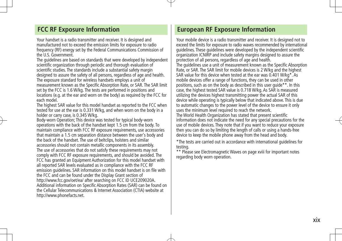 xixFCC RF Exposure InformationYour handset is a radio transmitter and receiver. It is designed and manufactured not to exceed the emission limits for exposure to radio frequency (RF) energy set by the Federal Communications Commission of the U.S. Government. The guidelines are based on standards that were developed by independent scientific organization through periodic and thorough evaluation of scientific studies. The standards include a substantial safety margin designed to assure the safety of all persons, regardless of age and health.The exposure standard for wireless handsets employs a unit of measurement known as the Specific Absorption Rate, or SAR. The SAR limit set by the FCC is 1.6 W/kg. The tests are performed in positions and locations (e.g. at the ear and worn on the body) as required by the FCC for each model.The highest SAR value for this model handset as reported to the FCC when tested for use at the ear is 0.331 W/kg, and when worn on the body in a holder or carry case, is 0.345 W/kg.Body-worn Operation; This device was tested for typical body-worn operations with the back of the handset kept 1.5 cm from the body. To maintain compliance with FCC RF exposure requirements, use accessories that maintain a 1.5 cm separation distance between the user&apos;s body and the back of the handset. The use of beltclips, holsters and similar accessories should not contain metallic components in its assembly.The use of accessories that do not satisfy these requirements may not comply with FCC RF exposure requirements, and should be avoided. The FCC has granted an Equipment Authorization for this model handset with all reported SAR levels evaluated as in compliance with the FCC RF emission guidelines. SAR information on this model handset is on file with  the FCC and can be found under the Display Grant section of  http://www.fcc.gov/oet/ea/ after searching on FCC ID UCE209020A.Additional information on Specific Absorption Rates (SAR) can be found on the Cellular Telecommunications &amp; Internet Association (CTIA) website at http://www.phonefacts.net.European RF Exposure InformationYour mobile device is a radio transmitter and receiver. It is designed not to exceed the limits for exposure to radio waves recommended by international guidelines. These guidelines were developed by the independent scientific organization ICNIRP and include safety margins designed to assure the protection of all persons, regardless of age and health.The guidelines use a unit of measurement known as the Specific Absorption Rate, or SAR. The SAR limit for mobile devices is 2 W/kg and the highest SAR value for this device when tested at the ear was 0.401 W/kg*. As mobile devices offer a range of functions, they can be used in other positions, such as on the body as described in this user guide**. In this case, the highest tested SAR value is 0.718 W/kg. As SAR is measured utilizing the devices highest transmitting power the actual SAR of this device while operating is typically below that indicated above. This is due to automatic changes to the power level of the device to ensure it only uses the minimum level required to reach the network.The World Health Organization has stated that present scientific information does not indicate the need for any special precautions for the use of mobile devices. They note that if you want to reduce your exposure then you can do so by limiting the length of calls or using a hands-free device to keep the mobile phone away from the head and body.*The tests are carried out in accordance with international guidelines for testing.** Please see Electromagnetic Waves on page xviii for important notes regarding body worn operation.