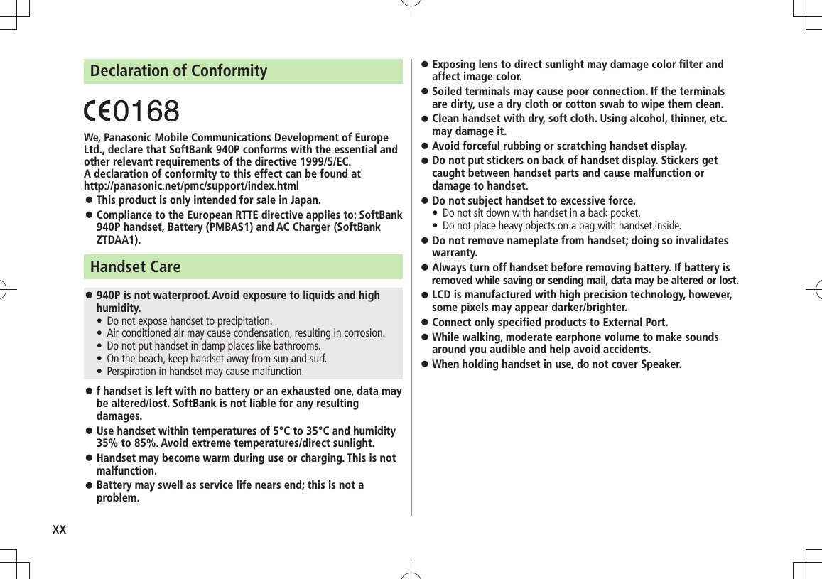 xxDeclaration of ConformityWe, Panasonic Mobile Communications Development of Europe Ltd., declare that SoftBank 940P conforms with the essential and other relevant requirements of the directive 1999/5/EC.A declaration of conformity to this effect can be found athttp://panasonic.net/pmc/support/index.htmlThis product is only intended for sale in Japan. 󱛠Compliance to the European RTTE directive applies to: SoftBank  󱛠940P handset, Battery (PMBAS1) and AC Charger (SoftBank ZTDAA1).Handset Care940P is not waterproof. Avoid exposure to liquids and high  󱛠humidity.Do not expose handset to precipitation.  tAir conditioned air may cause condensation, resulting in corrosion. tDo not put handset in damp places like bathrooms. tOn the beach, keep handset away from sun and surf. tPerspiration in handset may cause malfunction. tf handset is left with no battery or an exhausted one, data may  󱛠be altered/lost. SoftBank is not liable for any resulting damages.Use handset within temperatures of 5°C to 35°C and humidity  󱛠35% to 85%. Avoid extreme temperatures/direct sunlight.Handset may become warm during use or charging. This is not  󱛠malfunction.Battery may swell as service life nears end; this is not a  󱛠problem.Exposing lens to direct sunlight may damage color filter and  󱛠affect image color.Soiled terminals may cause poor connection. If the terminals  󱛠are dirty, use a dry cloth or cotton swab to wipe them clean.Clean handset with dry, soft cloth. Using alcohol, thinner, etc.  󱛠may damage it.Avoid forceful rubbing or scratching handset display. 󱛠Do not put stickers on back of handset display. Stickers get  󱛠caught between handset parts and cause malfunction or damage to handset.Do not subject handset to excessive force. 󱛠Do not sit down with handset in a back pocket.  tDo not place heavy objects on a bag with handset inside. tDo not remove nameplate from handset; doing so invalidates  󱛠warranty.Always turn off handset before removing battery. If battery is  󱛠removed while saving or sending mail, data may be altered or lost.LCD is manufactured with high precision technology, however,  󱛠some pixels may appear darker/brighter.Connect only specified products to External Port. 󱛠While walking, moderate earphone volume to make sounds  󱛠around you audible and help avoid accidents.When holding handset in use, do not cover Speaker. 󱛠