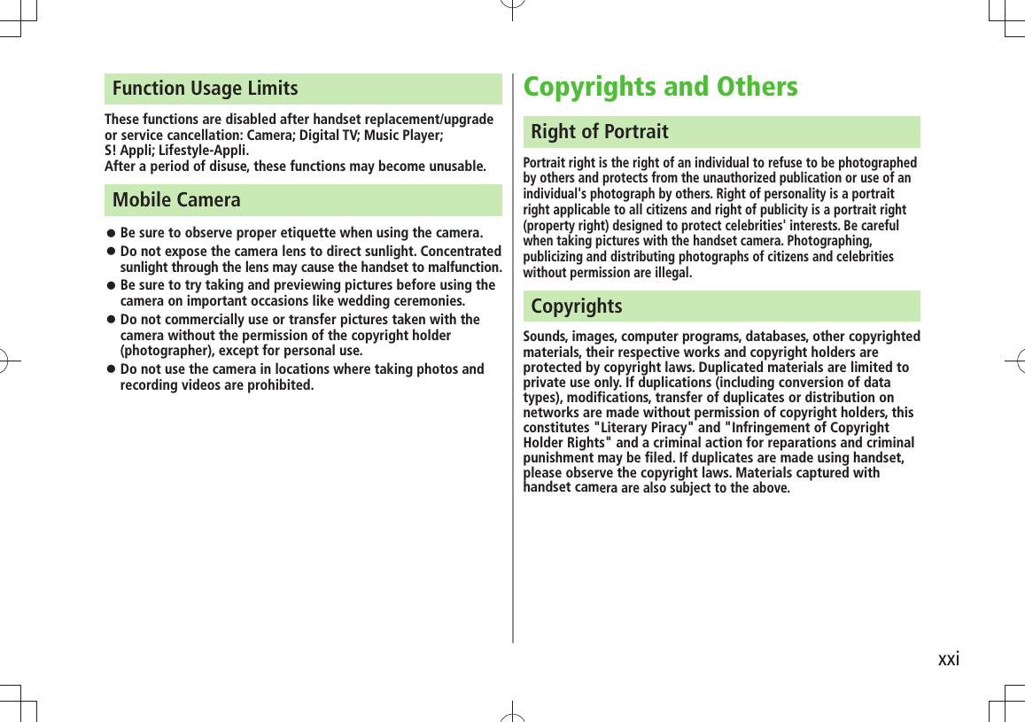 xxiFunction Usage LimitsThese functions are disabled after handset replacement/upgrade or service cancellation: Camera; Digital TV; Music Player;  S! Appli; Lifestyle-Appli.After a period of disuse, these functions may become unusable.Mobile CameraBe sure to observe proper etiquette when using the camera. 󱛠Do not expose the camera lens to direct sunlight. Concentrated  󱛠sunlight through the lens may cause the handset to malfunction.Be sure to try taking and previewing pictures before using the  󱛠camera on important occasions like wedding ceremonies.Do not commercially use or transfer pictures taken with the  󱛠camera without the permission of the copyright holder (photographer), except for personal use.Do not use the camera in locations where taking photos and  󱛠recording videos are prohibited.Copyrights and OthersRight of PortraitPortrait right is the right of an individual to refuse to be photographed by others and protects from the unauthorized publication or use of an individual&apos;s photograph by others. Right of personality is a portrait right applicable to all citizens and right of publicity is a portrait right (property right) designed to protect celebrities&apos; interests. Be careful when taking pictures with the handset camera. Photographing, publicizing and distributing photographs of citizens and celebrities without permission are illegal.CopyrightsSounds, images, computer programs, databases, other copyrighted materials, their respective works and copyright holders are protected by copyright laws. Duplicated materials are limited to private use only. If duplications (including conversion of data types), modifications, transfer of duplicates or distribution on networks are made without permission of copyright holders, this constitutes &quot;Literary Piracy&quot; and &quot;Infringement of Copyright Holder Rights&quot; and a criminal action for reparations and criminal punishment may be filed. If duplicates are made using handset, please observe the copyright laws. Materials captured with handset camera are also subject to the above.