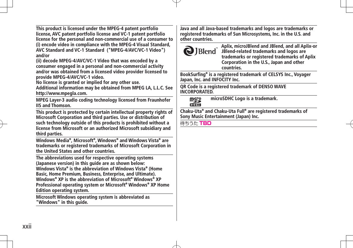 xxiiJava and all Java-based trademarks and logos are trademarks or registered trademarks of Sun Microsystems, Inc. in the U.S. and other countries.Aplix, microJBlend and JBlend, and all Aplix-or JBlend-related trademarks and logos are trademarks or registered trademarks of Aplix Corporation in the U.S., Japan and other countries.BookSurfing® is a registered trademark of CELSYS Inc., VoyagerJapan, Inc. and INFOCITY Inc.QR Code is a registered trademark of DENSO WAVE INCORPORATED.microSDHC Logo is a trademark.Chaku-Uta® and Chaku-Uta Full® are registered trademarks ofSony Music Entertainment (Japan) Inc.待ちうた TBDThis product is licensed under the MPEG-4 patent portfolio license, AVC patent portfolio license and VC-1 patent portfolio license for the personal and non-commercial use of a consumer to(i) encode video in compliance with the MPEG-4 Visual Standard, AVC Standard and VC-1 Standard  (&quot;MPEG-4/AVC/VC-1 Video&quot;) and/or(ii) decode MPEG-4/AVC/VC-1 Video that was encoded by a consumer engaged in a personal and non-commercial activity and/or was obtained from a licensed video provider licensed to provide MPEG-4/AVC/VC-1 video.No license is granted or implied for any other use. Additional information may be obtained from MPEG LA, L.L.C. See http://www.mpegla.com.MPEG Layer-3 audio coding technology licensed from Fraunhofer IIS and Thomson.This product is protected by certain intellectual property rights of Microsoft Corporation and third parties. Use or distribution of such technology outside of this products is prohibited without a license from Microsoft or an authorized Microsoft subsidiary and third parties.Windows Media®, Microsoft®, Windows® and Windows Vista® are trademarks or registered trademarks of Microsoft Corporation in the United States and other countries.The abbreviations used for respective operating systems (Japanese version) in this guide are as shown below:Windows Vista® is the abbreviation of Windows Vista® (Home Basic, Home Premium, Business, Enterprise, and Ultimate). Windows® XP is the abbreviation of Microsoft® Windows® XP Professional operating system or Microsoft® Windows® XP Home Edition operating system.Microsoft Windows operating system is abbreviated as &quot;Windows&quot; in this guide.