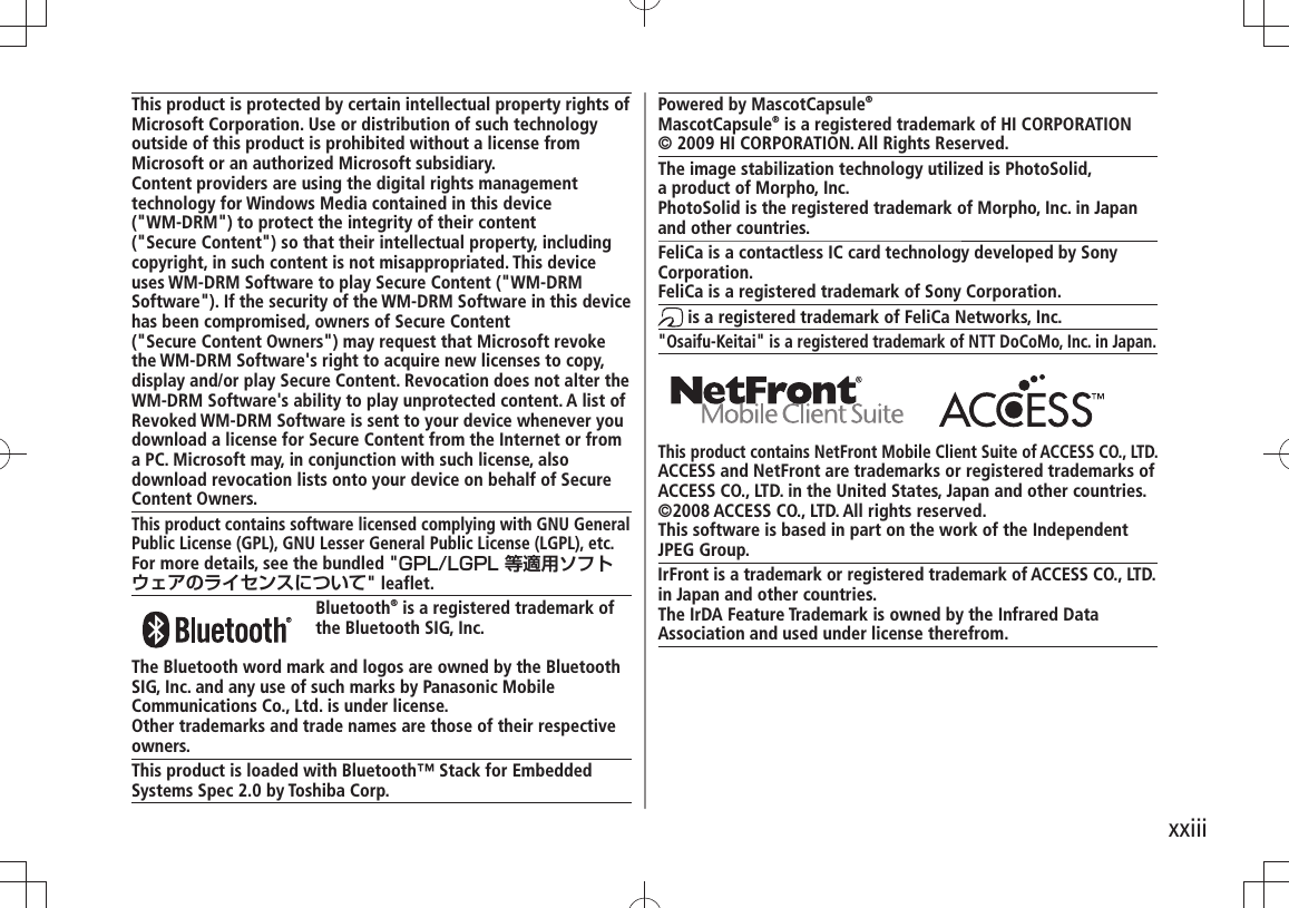 xxiiiThis product is protected by certain intellectual property rights of Microsoft Corporation. Use or distribution of such technology outside of this product is prohibited without a license from Microsoft or an authorized Microsoft subsidiary.Content providers are using the digital rights management technology for Windows Media contained in this device  (&quot;WM-DRM&quot;) to protect the integrity of their content  (&quot;Secure Content&quot;) so that their intellectual property, including copyright, in such content is not misappropriated. This device uses WM-DRM Software to play Secure Content (&quot;WM-DRM Software&quot;). If the security of the WM-DRM Software in this device has been compromised, owners of Secure Content  (&quot;Secure Content Owners&quot;) may request that Microsoft revoke the WM-DRM Software&apos;s right to acquire new licenses to copy, display and/or play Secure Content. Revocation does not alter the WM-DRM Software&apos;s ability to play unprotected content. A list of Revoked WM-DRM Software is sent to your device whenever you download a license for Secure Content from the Internet or from a PC. Microsoft may, in conjunction with such license, also download revocation lists onto your device on behalf of Secure Content Owners.This product contains software licensed complying with GNU General Public License (GPL), GNU Lesser General Public License (LGPL), etc.For more details, see the bundled &quot;GPL/LGPL 等適用ソフトウェアのライセンスについて&quot; leaflet. Bluetooth® is a registered trademark of the Bluetooth SIG, Inc.The Bluetooth word mark and logos are owned by the Bluetooth SIG, Inc. and any use of such marks by Panasonic Mobile Communications Co., Ltd. is under license.Other trademarks and trade names are those of their respective owners.This product is loaded with Bluetooth™ Stack for Embedded Systems Spec 2.0 by Toshiba Corp.Powered by MascotCapsule®MascotCapsule® is a registered trademark of HI CORPORATION© 2009 HI CORPORATION. All Rights Reserved.The image stabilization technology utilized is PhotoSolid,  a product of Morpho, Inc.PhotoSolid is the registered trademark of Morpho, Inc. in Japan and other countries.FeliCa is a contactless IC card technology developed by Sony Corporation.FeliCa is a registered trademark of Sony Corporation. is a registered trademark of FeliCa Networks, Inc.&quot;Osaifu-Keitai&quot; is a registered trademark of NTT DoCoMo, Inc. in Japan. This product contains NetFront Mobile Client Suite of ACCESS CO., LTD.ACCESS and NetFront are trademarks or registered trademarks of ACCESS CO., LTD. in the United States, Japan and other countries.©2008 ACCESS CO., LTD. All rights reserved.This software is based in part on the work of the Independent JPEG Group.IrFront is a trademark or registered trademark of ACCESS CO., LTD.in Japan and other countries.The IrDA Feature Trademark is owned by the Infrared DataAssociation and used under license therefrom.