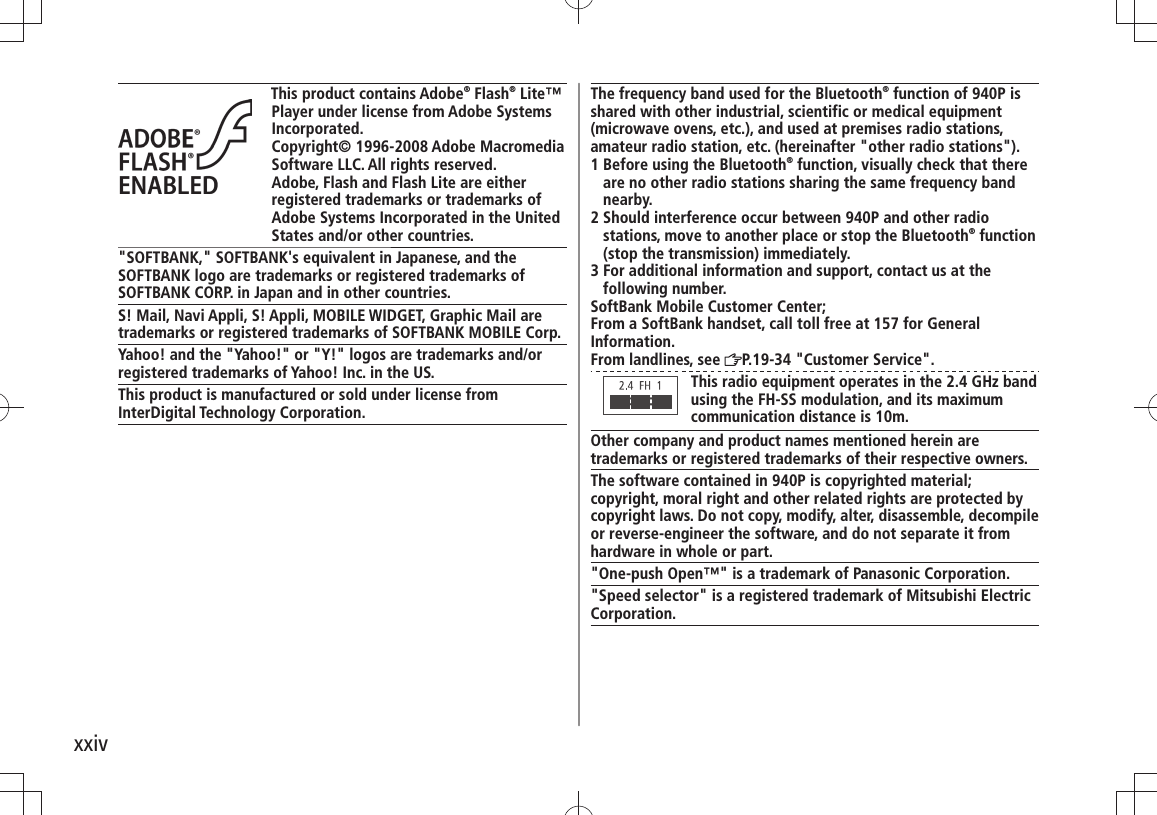 xxivThis product contains Adobe® Flash® Lite™ Player under license from Adobe Systems Incorporated.Copyright© 1996-2008 Adobe Macromedia Software LLC. All rights reserved.Adobe, Flash and Flash Lite are either registered trademarks or trademarks of Adobe Systems Incorporated in the United States and/or other countries.&quot;SOFTBANK,&quot; SOFTBANK&apos;s equivalent in Japanese, and the SOFTBANK logo are trademarks or registered trademarks of SOFTBANK CORP. in Japan and in other countries.S! Mail, Navi Appli, S! Appli, MOBILE WIDGET, Graphic Mail are trademarks or registered trademarks of SOFTBANK MOBILE Corp.Yahoo! and the &quot;Yahoo!&quot; or &quot;Y!&quot; logos are trademarks and/or registered trademarks of Yahoo! Inc. in the US.This product is manufactured or sold under license from InterDigital Technology Corporation.The frequency band used for the Bluetooth® function of 940P is shared with other industrial, scientific or medical equipment (microwave ovens, etc.), and used at premises radio stations, amateur radio station, etc. (hereinafter &quot;other radio stations&quot;).1  Before using the Bluetooth® function, visually check that there are no other radio stations sharing the same frequency band nearby.2  Should interference occur between 940P and other radio stations, move to another place or stop the Bluetooth® function (stop the transmission) immediately.3  For additional information and support, contact us at the following number.SoftBank Mobile Customer Center;From a SoftBank handset, call toll free at 157 for GeneralInformation.From landlines, see  P.19-34 &quot;Customer Service&quot;.This radio equipment operates in the 2.4 GHz band using the FH-SS modulation, and its maximum communication distance is 10m.Other company and product names mentioned herein are trademarks or registered trademarks of their respective owners.The software contained in 940P is copyrighted material;copyright, moral right and other related rights are protected by copyright laws. Do not copy, modify, alter, disassemble, decompile or reverse-engineer the software, and do not separate it from hardware in whole or part.&quot;One-push Open™&quot; is a trademark of Panasonic Corporation.&quot;Speed selector&quot; is a registered trademark of Mitsubishi Electric Corporation.