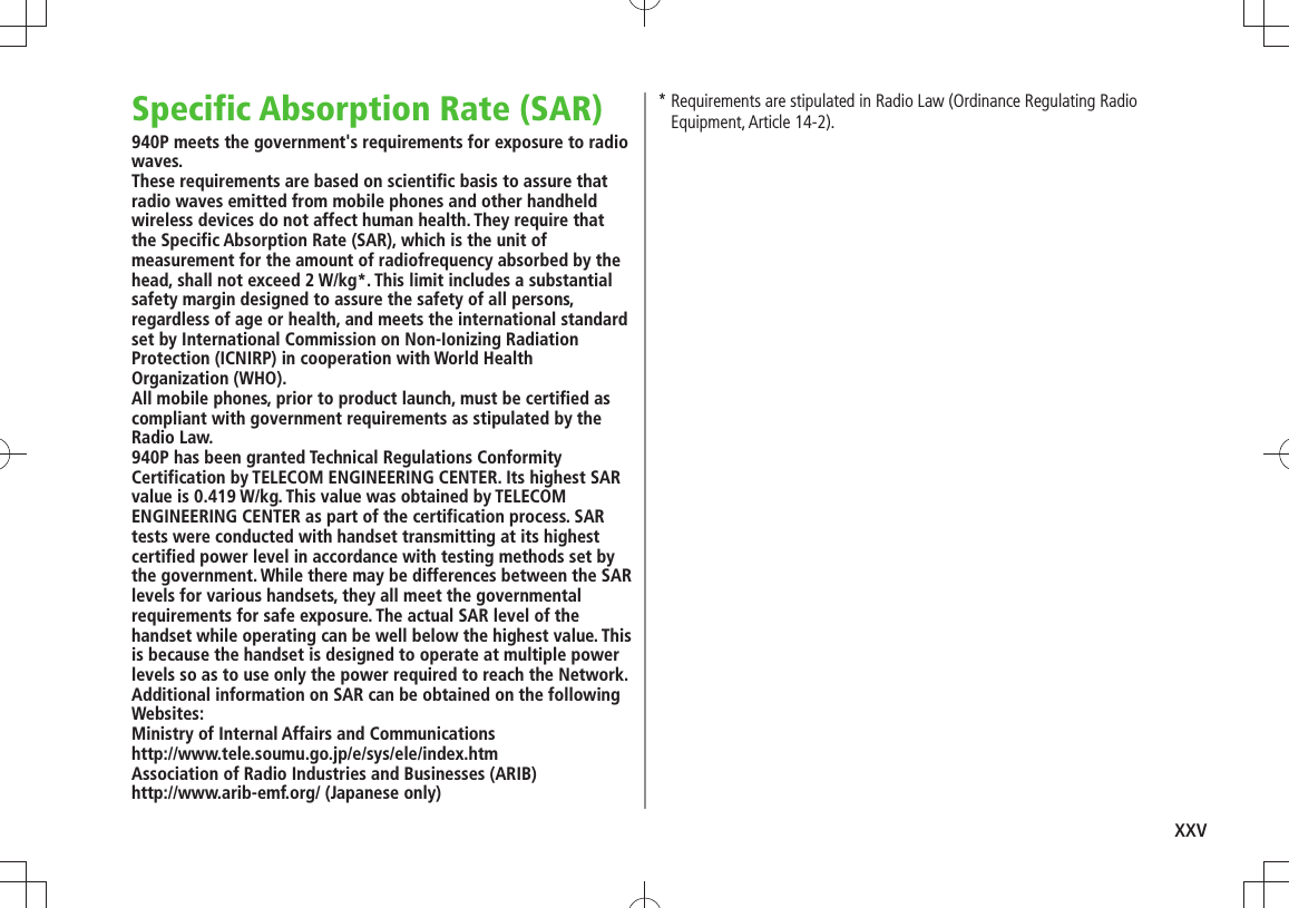 xxvSpecific Absorption Rate (SAR)940P meets the government&apos;s requirements for exposure to radio waves.These requirements are based on scientific basis to assure that radio waves emitted from mobile phones and other handheld wireless devices do not affect human health. They require that the Specific Absorption Rate (SAR), which is the unit of measurement for the amount of radiofrequency absorbed by the head, shall not exceed 2 W/kg*. This limit includes a substantial safety margin designed to assure the safety of all persons, regardless of age or health, and meets the international standard set by International Commission on Non-Ionizing Radiation Protection (ICNIRP) in cooperation with World Health Organization (WHO).All mobile phones, prior to product launch, must be certified as compliant with government requirements as stipulated by the Radio Law.  940P has been granted Technical Regulations Conformity Certification by TELECOM ENGINEERING CENTER. Its highest SAR value is 0.419 W/kg. This value was obtained by TELECOM ENGINEERING CENTER as part of the certification process. SAR tests were conducted with handset transmitting at its highest certified power level in accordance with testing methods set by the government. While there may be differences between the SAR levels for various handsets, they all meet the governmental requirements for safe exposure. The actual SAR level of the handset while operating can be well below the highest value. This is because the handset is designed to operate at multiple power levels so as to use only the power required to reach the Network.Additional information on SAR can be obtained on the following Websites:Ministry of Internal Affairs and Communicationshttp://www.tele.soumu.go.jp/e/sys/ele/index.htmAssociation of Radio Industries and Businesses (ARIB)http://www.arib-emf.org/ (Japanese only)*  Requirements are stipulated in Radio Law (Ordinance Regulating Radio Equipment, Article 14-2).