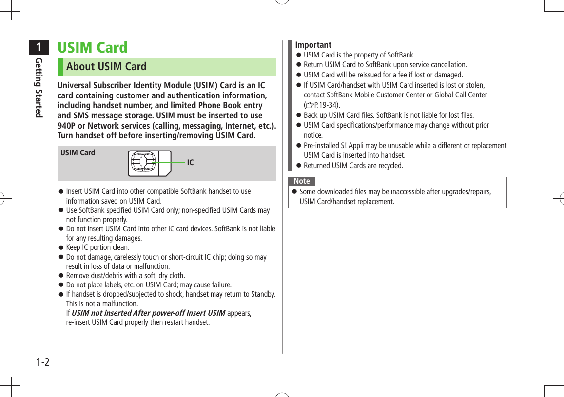 1Getting Started1-2USIM CardAbout USIM CardUniversal Subscriber Identity Module (USIM) Card is an IC card containing customer and authentication information, including handset number, and limited Phone Book entry and SMS message storage. USIM must be inserted to use 940P or Network services (calling, messaging, Internet, etc.). Turn handset off before inserting/removing USIM Card.Insert USIM Card into other compatible SoftBank handset to use  󱛠information saved on USIM Card.Use SoftBank specified USIM Card only; non-specified USIM Cards may  󱛠not function properly.Do not insert USIM Card into other IC card devices. SoftBank is not liable  󱛠for any resulting damages.Keep IC portion clean. 󱛠Do not damage, carelessly touch or short-circuit IC chip; doing so may  󱛠result in loss of data or malfunction.Remove dust/debris with a soft, dry cloth. 󱛠Do not place labels, etc. on USIM Card; may cause failure. 󱛠If handset is dropped/subjected to shock, handset may return to Standby.  󱛠This is not a malfunction.  If USIM not inserted After power-off Insert USIM appears,  re-insert USIM Card properly then restart handset.USIM CardICImportantUSIM Card is the property of SoftBank. 󱛠Return USIM Card to SoftBank upon service cancellation. 󱛠USIM Card will be reissued for a fee if lost or damaged. 󱛠If USIM Card/handset with USIM Card inserted is lost or stolen,  󱛠contact SoftBank Mobile Customer Center or Global Call Center  (P.19-34).Back up USIM Card files. SoftBank is not liable for lost files. 󱛠USIM Card specifications/performance may change without prior  󱛠notice.Pre-installed S! Appli may be unusable while a different or replacement  󱛠USIM Card is inserted into handset.Returned USIM Cards are recycled. 󱛠NoteSome downloaded files may be inaccessible after upgrades/repairs,  󱛠USIM Card/handset replacement.