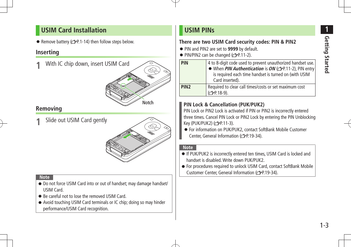 1Getting Started1-3USIM Card InstallationRemove battery ( 󱛠P.1-14) then follow steps below.Inserting1  With IC chip down, insert USIM CardRemoving1  Slide out USIM Card gentlyNoteDo not force USIM Card into or out of handset; may damage handset/ 󱛠USIM Card.Be careful not to lose the removed USIM Card. 󱛠Avoid touching USIM Card terminals or IC chip; doing so may hinder  󱛠performance/USIM Card recognition.NotchUSIM PINsThere are two USIM Card security codes: PIN &amp; PIN2PIN and PIN2 are set to  󱛠9999 by default. 󱛠PIN/PIN2 can be changed ( P.11-2).PIN4 to 8-digit code used to prevent unauthorized handset use.When  󱛠PIN Authentication is ON ( P.11-2), PIN entry is required each time handset is turned on (with USIM Card inserted).PIN2 Required to clear call times/costs or set maximum cost  (P.18-9).PIN Lock &amp; Cancellation (PUK/PUK2)PIN Lock or PIN2 Lock is activated if PIN or PIN2 is incorrectly entered three times. Cancel PIN Lock or PIN2 Lock by entering the PIN Unblocking Key (PUK/PUK2) ( P.11-3).For information on PUK/PUK2, contact SoftBank Mobile Customer  󱛠Center, General Information ( P.19-34).NoteIf PUK/PUK2 is incorrectly entered ten times, USIM Card is locked and  󱛠handset is disabled. Write down PUK/PUK2.For procedures required to unlock USIM Card, contact SoftBank Mobile  󱛠Customer Center, General Information ( P.19-34).