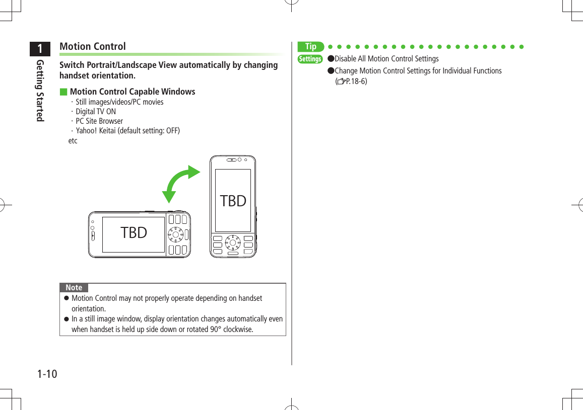 1Getting Started1-10Motion ControlSwitch Portrait/Landscape View automatically by changing handset orientation.Motion Control Capable Windows ■Still images/videos/PC movies・ Digital TV ON・ PC Site Browser・ Yahoo! Keitai (default setting: OFF)・ etcNoteMotion Control may not properly operate depending on handset  󱛠orientation.In a still image window, display orientation changes automatically even  󱛠when handset is held up side down or rotated 90° clockwise.TBDTBDTipSettings  ●Disable All Motion Control Settings  ●Change Motion Control Settings for Individual Functions   ( P.18-6)