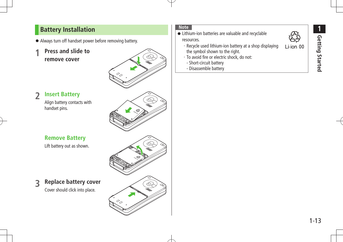 1Getting Started1-13Battery InstallationAlways turn off handset power before removing battery. 󱛠1 Press and slide to  remove cover2 Insert BatteryAlign battery contacts with  handset pins. Remove BatteryLift battery out as shown.3 Replace battery coverCover should click into place.Note 󱛠Lithium-ion batteries are valuable and recyclable  resources.Recycle used lithium-ion battery at a shop displaying  ・ the symbol shown to the right.To avoid fire or electric shock, do not: ・ - Short-circuit battery - Disassemble battery