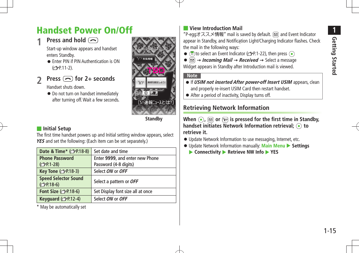 1Getting Started1-15Handset Power On/Off1 Press and hold Start-up window appears and handset enters Standby.Enter PIN if PIN Authentication is ON   󱛠( P.11-2).2 Press   for 2+ secondsHandset shuts down.Do not turn on handset immediately   󱛠after turning off. Wait a few seconds.Initial Setup ■The first time handset powers up and Initial setting window appears, select YES and set the following: (Each item can be set separately.)Date &amp; Time* ( P.18-8) Set date and timePhone Password  (P.1-28)Enter 9999, and enter new Phone Password (4-8 digits)Key Tone (P.18-3) Select ON or OFFSpeed Selector Sound  ( P.18-6) Select a pattern or OFFFont Size ( P.18-6)Set Display font size all at onceKeyguard ( P.12-4) Select ON or OFF* May be automatically setStandbyView Introduction Mail ■“P-eggオススメ情報” mail is saved by default.   and Event Indicator appear in Standby, and Notification Light/Charging Indicator flashes. Check the mail in the following ways:: 󱛠to select an Event Indicator ( P.1-22), then press  󱛠  Incoming Mail  Received  Select a messageWidget appears in Standby after Introduction mail is viewed.NoteIf  󱛠USIM not inserted After power-off Insert USIM appears, clean and properly re-insert USIM Card then restart handset.After a period of inactivity, Display turns off. 󱛠Retrieving Network InformationWhen  ,   or   is pressed for the first time in Standby, handset initiates Network Information retrieval;   to retrieve it.Update Network Information to use messaging, Internet, etc. 󱛠Update Network Information manually:  󱛠Main Menu  Settings   Connectivity  Retrieve NW Info  YESTBD