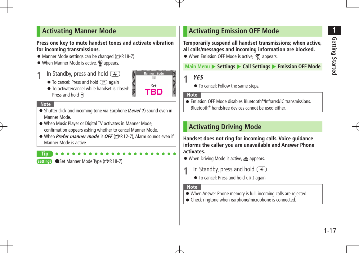 1Getting Started1-17Activating Manner ModePress one key to mute handset tones and activate vibration for incoming transmissions.Manner Mode settings can be changed ( 󱛠P.18-7).When Manner Mode is active,  󱛠 appears.1  In Standby, press and hold To cancel: Press and hold  󱛠 againTo activate/cancel while handset is closed:   󱛠Press and hold NoteShutter click and incoming tone via Earphone ( 󱛠Level 1) sound even in Manner Mode.When Music Player or Digital TV activates in Manner Mode,  󱛠confirmation appears asking whether to cancel Manner Mode.When  󱛠Prefer manner mode is OFF ( P.12-7), Alarm sounds even if Manner Mode is active.TipSettings  ●Set Manner Mode Type ( P.18-7)Activating Emission OFF ModeTemporarily suspend all handset transmissions; when active, all calls/messages and incoming information are blocked.When Emission OFF Mode is active,  󱛠 appears.Main Menu  Settings  Call Settings  Emission OFF Mode1 YESTo cancel: Follow the same steps. 󱛠NoteEmission OFF Mode disables Bluetooth 󱛠®/Infrared/IC transmissions. Bluetooth® handsfree devices cannot be used either.Activating Driving ModeHandset does not ring for incoming calls. Voice guidance informs the caller you are unavailable and Answer Phone activates.When Driving Mode is active,  󱛠 appears.1  In Standby, press and hold To cancel: Press and hold  󱛠 againNoteWhen Answer Phone memory is full, incoming calls are rejected. 󱛠Check ringtone when earphone/microphone is connected. 󱛠TBD