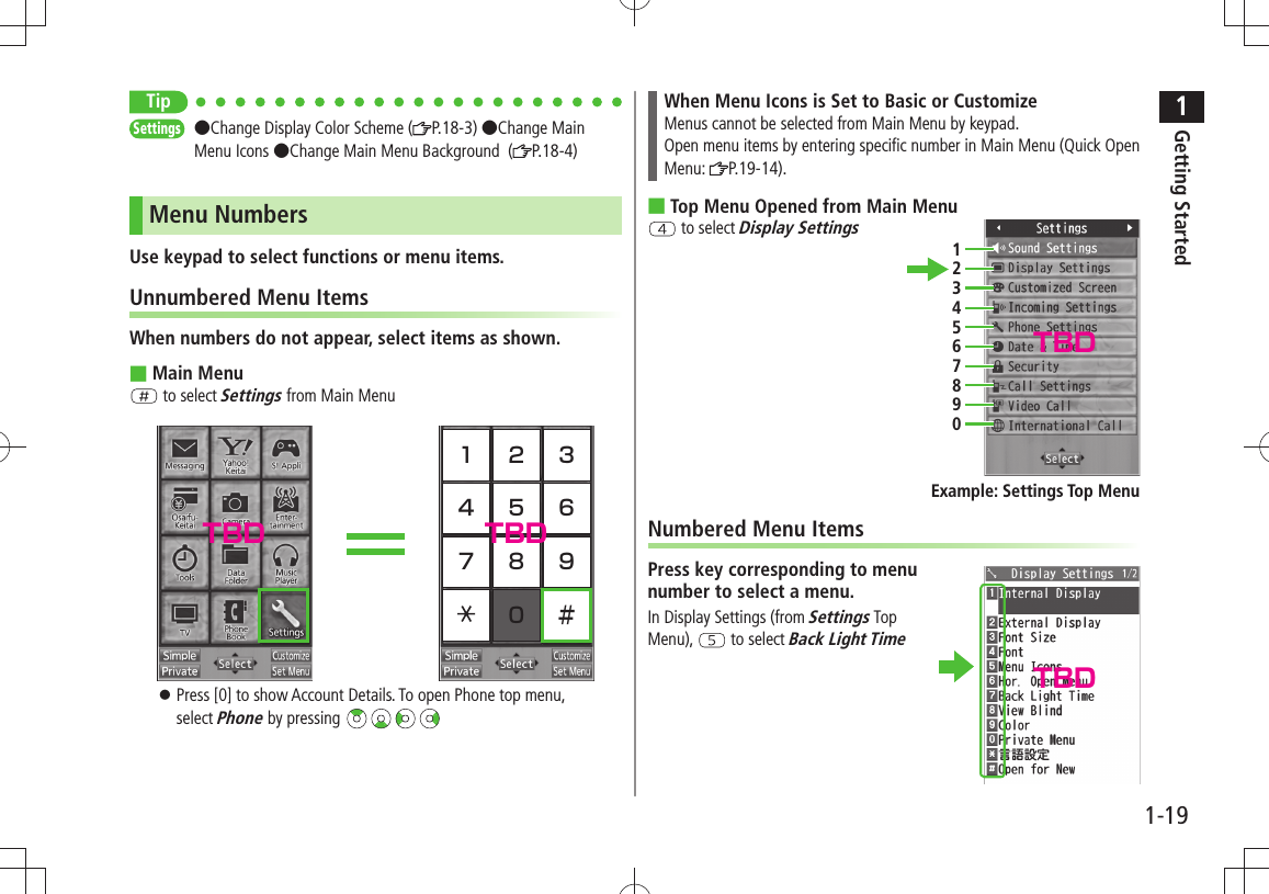 1Getting Started1-19TipSettings  ●Change Display Color Scheme ( P.18-3) ●Change Main Menu Icons ●Change Main Menu Background  ( P.18-4)Menu NumbersUse keypad to select functions or menu items.Unnumbered Menu ItemsWhen numbers do not appear, select items as shown.Main Menu ■ to select Settings from Main Menu1 2 34 5 67 8 90 ＃Press [0] to show Account Details. To open Phone top menu,  󱛠select Phone by pressing When Menu Icons is Set to Basic or CustomizeMenus cannot be selected from Main Menu by keypad.Open menu items by entering specific number in Main Menu (Quick Open Menu:  P.19-14).Top Menu Opened from Main Menu ■ to select Display SettingsNumbered Menu ItemsPress key corresponding to menu  number to select a menu.In Display Settings (from Settings Top Menu),   to select Back Light Time1234567890Example: Settings Top MenuTBD TBDTBDTBD