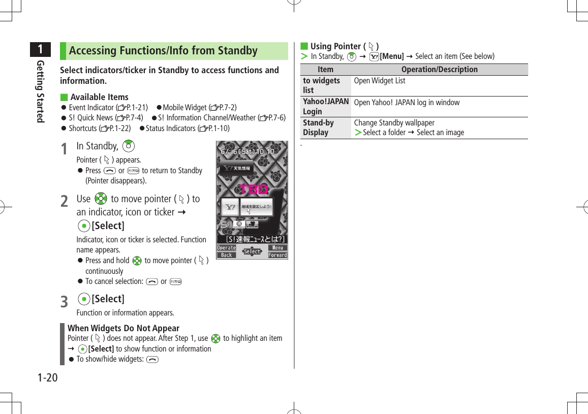 1Getting Started1-20Accessing Functions/Info from StandbySelect indicators/ticker in Standby to access functions and information.Available Items ■Event Indicator ( 󱛠P.1-21) 󱛠Mobile Widget ( P.7-2)S! Quick News ( 󱛠P.7-4) 󱛠S! Information Channel/Weather ( P.7-6)Shortcuts ( 󱛠P.1-22) 󱛠Status Indicators ( P.1-10)1 In Standby, Pointer ( ) appears.Press  󱛠 or   to return to Standby (Pointer disappears).2 Use   to move pointer ( ) to an indicator, icon or ticker   [Select]Indicator, icon or ticker is selected. Function name appears.Press and hold  󱛠 to move pointer ( ) continuouslyTo cancel selection:  󱛠 or 3 [Select]Function or information appears.When Widgets Do Not AppearPointer ( ) does not appear. After Step 1, use   to highlight an item  [Select] to show function or information To show/hide widgets:  󱛠Using Pointer ( ■) In Standby,  ＞  [Menu]  Select an item (See below)Item Operation/Descriptionto widgets listOpen Widget ListYahoo!JAPAN LoginOpen Yahoo! JAPAN log in windowStand-by DisplayChange Standby wallpaperSelect a folder  ＞ Select an image.TBD