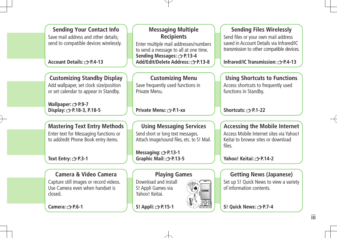 iiiCamera &amp; Video CameraCapture still images or record videos. Use Camera even when handset is closed.Camera:  P.6-1Sending Your Contact InfoSave mail address and other details; send to compatible devices wirelessly.Account Details:  P.4-13Messaging Multiple RecipientsEnter multiple mail addresses/numbers to send a message to all at one time.Sending Messages:  P.13-4Add/Edit/Delete Address:  P.13-8Sending Files WirelesslySend ﬁles or your own mail address saved in Account Details via Infrared/IC transmission to other compatible devices.Infrared/IC Transmission:  P.4-13Customizing Standby DisplayAdd wallpaper, set clock size/position or set calendar to appear in Standby.Wallpaper:  P.9-7Display:  P.18-3, P.18-5Customizing MenuSave frequently used functions in Private Menu.Private Menu:  P.1-xxUsing Shortcuts to FunctionsAccess shortcuts to frequently used functions in Standby.Shortcuts:  P.1-22Mastering Text Entry MethodsEnter text for Messaging functions or to add/edit Phone Book entry items.Text Entry:  P.3-1Using Messaging ServicesSend short or long text messages.  Attach image/sound ﬁles, etc. to S! Mail.Messaging:  P.13-1Graphic Mail:  P.13-5Accessing the Mobile InternetAccess Mobile Internet sites via Yahoo! Keitai to browse sites or download ﬁles.Yahoo! Keitai:  P.14-2Playing GamesDownload and install  S! Appli Games via  Yahoo! Keitai.S! Appli:  P.15-1Getting News (Japanese)Set up S! Quick News to view a variety of information contents.S! Quick News:  P.7-4
