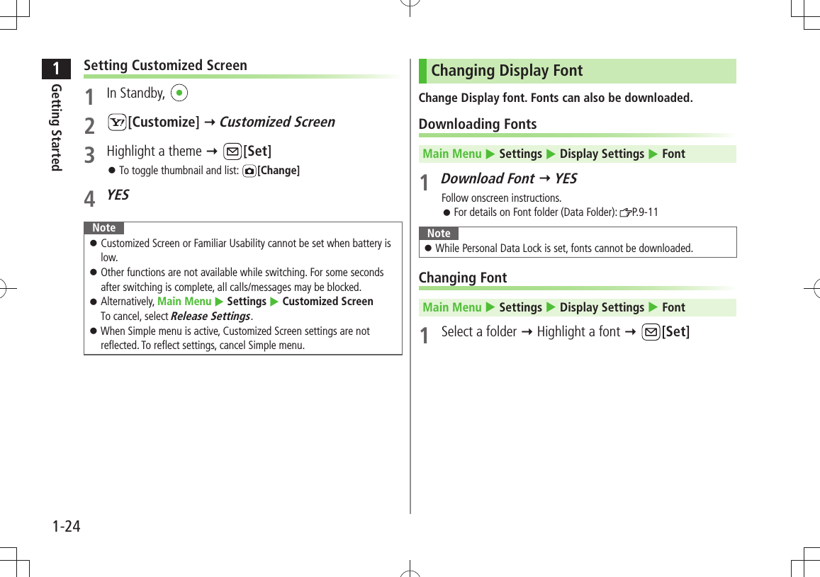 1Getting Started1-24Setting Customized Screen1 In Standby, 2 [Customize]  Customized Screen3  Highlight a theme  [Set]To toggle thumbnail and list:  󱛠[Change]4 YESNoteCustomized Screen or Familiar Usability cannot be set when battery is  󱛠low.Other functions are not available while switching. For some seconds  󱛠after switching is complete, all calls/messages may be blocked.Alternatively,  󱛠Main Menu  Settings  Customized Screen To cancel, select Release Settings.When Simple menu is active, Customized Screen settings are not  󱛠reflected. To reflect settings, cancel Simple menu.Changing Display FontChange Display font. Fonts can also be downloaded.Downloading FontsMain Menu  Settings  Display Settings  Font1 Download Font  YESFollow onscreen instructions.For details on Font folder (Data Folder):  󱛠P.9-11NoteWhile Personal Data Lock is set, fonts cannot be downloaded. 󱛠Changing FontMain Menu  Settings  Display Settings  Font1  Select a folder  Highlight a font  [Set]