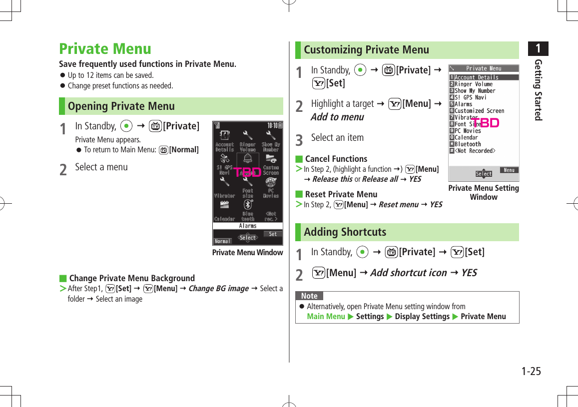 1Getting Started1-25Private MenuSave frequently used functions in Private Menu.Up to 12 items can be saved. 󱛠Change preset functions as needed. 󱛠Opening Private Menu1 In Standby,    [Private]Private Menu appears.To return to Main Menu:  󱛠[Normal]2  Select a menuChange Private Menu Background ■After Step1,  ＞[Set]  [Menu]  Change BG image  Select a folder  Select an imagePrivate Menu WindowCustomizing Private Menu 1 In Standby,    [Private]   [Set]2 Highlight a target  [Menu]  Add to menu3  Select an itemCancel Functions ■In Step 2, (highlight a function  ＞)  [Menu]   Release this or Release all  YESReset Private Menu ■In Step 2,  ＞[Menu]  Reset menu  YESAdding Shortcuts1 In Standby,    [Private]  [Set]2 [Menu]  Add shortcut icon  YESNoteAlternatively, open Private Menu setting window from   󱛠Main Menu  Settings  Display Settings  Private MenuPrivate Menu Setting WindowTBDTBD