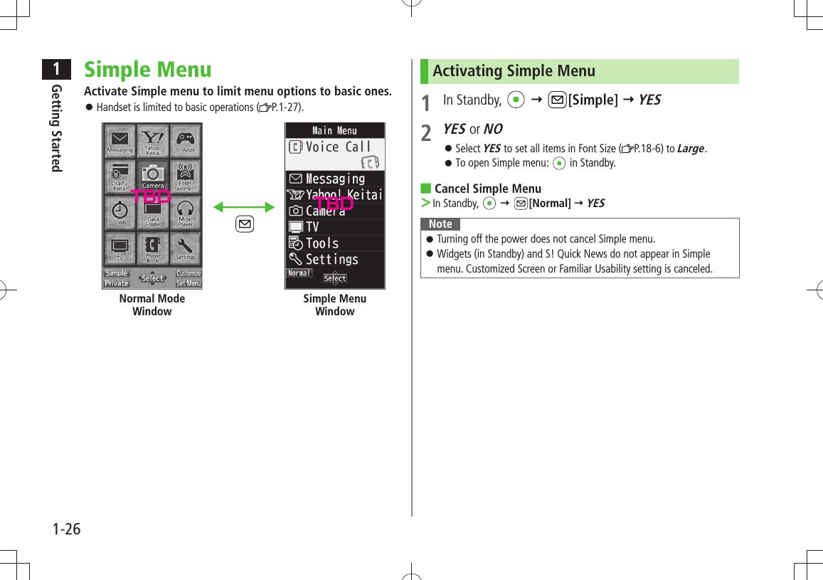 1Getting Started1-26Simple MenuActivate Simple menu to limit menu options to basic ones.Handset is limited to basic operations ( 󱛠P.1-27).Normal Mode WindowSimple Menu WindowActivating Simple Menu1 In Standby,    [Simple]  YES2 YES or NOSelect  󱛠YES to set all items in Font Size ( P.18-6) to Large.To open Simple menu:  󱛠 in Standby.Cancel Simple Menu ■In Standby,  ＞  [Normal]  YESNoteTurning off the power does not cancel Simple menu. 󱛠Widgets (in Standby) and S! Quick News do not appear in Simple  󱛠menu. Customized Screen or Familiar Usability setting is canceled.TBD TBD