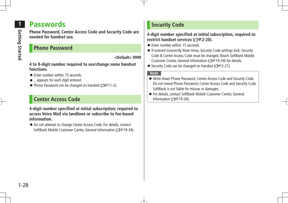 1Getting Started1-28PasswordsPhone Password, Center Access Code and Security Code are needed for handset use.Phone Password&lt;Default&gt; 99994 to 8-digit number required to use/change some handset functions.Enter number within 15 seconds. 󱛠_ appears for each digit entered. 󱛠Phone Password can be changed on handset ( 󱛠P.11-2).Center Access Code4-digit number specified at initial subscription; required to access Voice Mail via landlines or subscribe to fee-based information.Do not attempt to change Center Access Code. For details, contact  󱛠SoftBank Mobile Customer Center, General Information ( P.19-34).Security Code4-digit number specified at initial subscription, required to restrict handset services ( P.2-20).Enter number within 15 seconds. 󱛠If entered incorrectly three times, Security Code settings lock; Security  󱛠Code &amp; Center Access Code must be changed. Reach SoftBank Mobile Customer Center, General Information ( P.19-34) for details.Security Code can be changed on handset ( 󱛠P.2-21).NoteWrite down Phone Password, Center Access Code and Security Code.  󱛠Do not reveal Phone Password, Center Access Code and Security Code. SoftBank is not liable for misuse or damages.For details, contact SoftBank Mobile Customer Center, General  󱛠Information ( P.19-34).