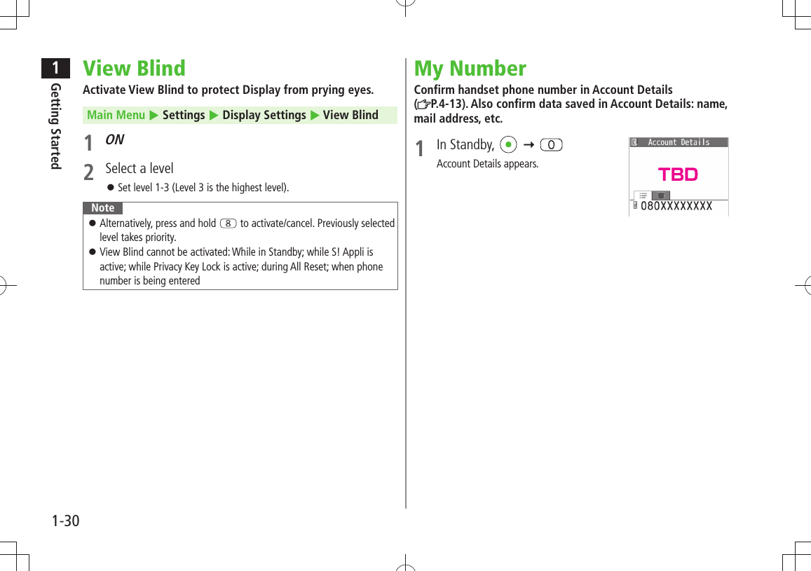 1Getting Started1-30View BlindActivate View Blind to protect Display from prying eyes. Main Menu  Settings  Display Settings  View Blind1 ON2  Select a levelSet level 1-3 (Level 3 is the highest level). 󱛠NoteAlternatively, press and hold  󱛠 to activate/cancel. Previously selected level takes priority.View Blind cannot be activated: While in Standby; while S! Appli is  󱛠active; while Privacy Key Lock is active; during All Reset; when phone number is being enteredMy NumberConfirm handset phone number in Account Details  (P.4-13). Also confirm data saved in Account Details: name, mail address, etc.1 In Standby,    Account Details appears. TBD