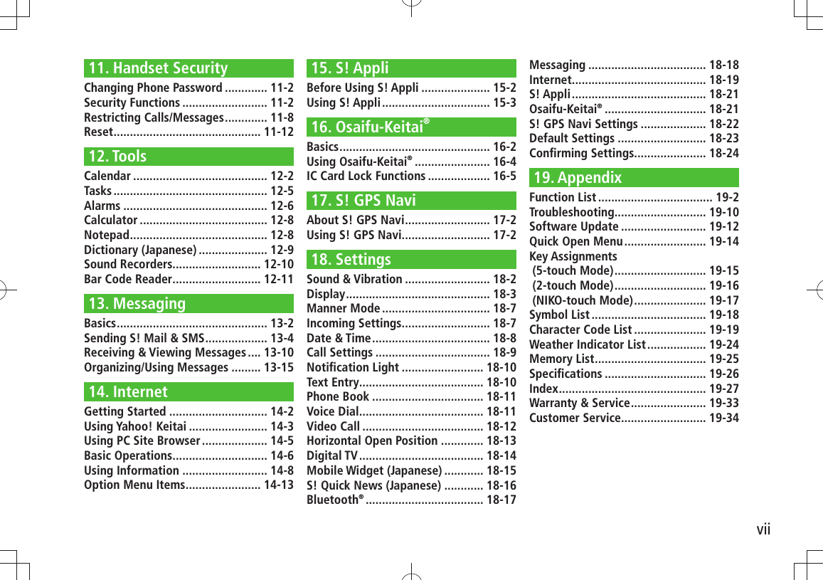 vii11. Handset SecurityChanging Phone Password ............. 11-2Security Functions .......................... 11-2Restricting Calls/Messages ............. 11-8Reset ............................................. 11-1212. ToolsCalendar ......................................... 12-2Tasks ............................................... 12-5Alarms ............................................ 12-6Calculator ....................................... 12-8Notepad .......................................... 12-8Dictionary (Japanese) ..................... 12-9Sound Recorders ........................... 12-10Bar Code Reader ........................... 12-1113. MessagingBasics .............................................. 13-2Sending S! Mail &amp; SMS ................... 13-4Receiving &amp; Viewing Messages .... 13-10Organizing/Using Messages ......... 13-1514. InternetGetting Started .............................. 14-2Using Yahoo! Keitai ........................ 14-3Using PC Site Browser .................... 14-5Basic Operations ............................. 14-6Using Information .......................... 14-8Option Menu Items ....................... 14-1315. S! AppliBefore Using S! Appli ..................... 15-2Using S! Appli ................................. 15-316. Osaifu-Keitai®Basics .............................................. 16-2Using Osaifu-Keitai® ....................... 16-4IC Card Lock Functions ................... 16-517. S! GPS NaviAbout S! GPS Navi .......................... 17-2Using S! GPS Navi........................... 17-218. SettingsSound &amp; Vibration .......................... 18-2Display ............................................ 18-3Manner Mode ................................. 18-7Incoming Settings........................... 18-7Date &amp; Time .................................... 18-8Call Settings ................................... 18-9Notiﬁcation Light ......................... 18-10Text Entry ...................................... 18-10Phone Book .................................. 18-11Voice Dial ...................................... 18-11Video Call ..................................... 18-12Horizontal Open Position ............. 18-13Digital TV ...................................... 18-14Mobile Widget (Japanese) ............ 18-15S! Quick News (Japanese) ............ 18-16Bluetooth® .................................... 18-17Messaging .................................... 18-18Internet ......................................... 18-19S! Appli ......................................... 18-21Osaifu-Keitai® ............................... 18-21S! GPS Navi Settings .................... 18-22Default Settings ........................... 18-23Conﬁrming Settings ...................... 18-2419. AppendixFunction List ................................... 19-2Troubleshooting ............................ 19-10Software Update .......................... 19-12Quick Open Menu ......................... 19-14Key Assignments   (5-touch Mode) ............................ 19-15 (2-touch Mode) ............................ 19-16 (NIKO-touch Mode) ...................... 19-17Symbol List ................................... 19-18Character Code List ...................... 19-19Weather Indicator List .................. 19-24Memory List .................................. 19-25Speciﬁcations ............................... 19-26Index ............................................. 19-27Warranty &amp; Service ....................... 19-33Customer Service.......................... 19-34