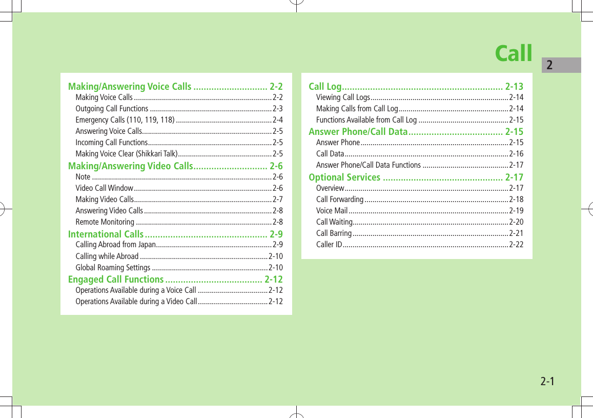 22-1CallMaking/Answering Voice Calls ............................. 2-2Making Voice Calls .....................................................................2-2Outgoing Call Functions .............................................................2-3Emergency Calls (110, 119, 118) ................................................2-4Answering Voice Calls .................................................................2-5Incoming Call Functions ..............................................................2-5Making Voice Clear (Shikkari Talk) ...............................................2-5Making/Answering Video Calls ............................. 2-6Note ..........................................................................................2-6Video Call Window .....................................................................2-6Making Video Calls .....................................................................2-7Answering Video Calls ................................................................2-8Remote Monitoring ....................................................................2-8International Calls ................................................ 2-9Calling Abroad from Japan ..........................................................2-9Calling while Abroad ................................................................2-10Global Roaming Settings ..........................................................2-10Engaged Call Functions ...................................... 2-12Operations Available during a Voice Call ...................................2-12Operations Available during a Video Call ...................................2-12Call Log ............................................................... 2-13Viewing Call Logs .....................................................................2-14Making Calls from Call Log .......................................................2-14Functions Available from Call Log .............................................2-15Answer Phone/Call Data ..................................... 2-15Answer Phone ..........................................................................2-15Call Data ..................................................................................2-16Answer Phone/Call Data Functions ...........................................2-17Optional Services ............................................... 2-17Overview .................................................................................. 2-17Call Forwarding ........................................................................2-18Voice Mail ................................................................................2-19Call Waiting..............................................................................2-20Call Barring ..............................................................................2-21Caller ID ...................................................................................2-22