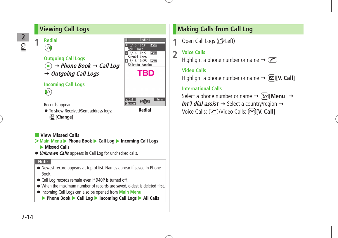 Call22-14Viewing Call Logs1 Redial  Outgoing Call Logs  Phone Book  Call Log   Outgoing Call Logs   Incoming Call LogsRecords appear.To show Received/Sent address logs:  󱛠[Change]View Missed Calls ■Main Menu ＞  Phone Book  Call Log  Incoming Call Logs   Missed CallsUnknown Calls 󱛠 appears in Call Log for unchecked calls.NoteNewest record appears at top of list. Names appear if saved in Phone  󱛠Book.Call Log records remain even if 940P is turned off. 󱛠When the maximum number of records are saved, oldest is deleted first. 󱛠Incoming Call Logs can also be opened from  󱛠Main Menu   Phone Book  Call Log  Incoming Call Logs  All CallsRedialMaking Calls from Call Log1  Open Call Logs ( Left)2 Voice CallsHighlight a phone number or name   Video CallsHighlight a phone number or name  [V. Call] International CallsSelect a phone number or name  [Menu]   Int&apos;l dial assist  Select a country/region   Voice Calls:  /Video Calls:  [V. Call]TBD