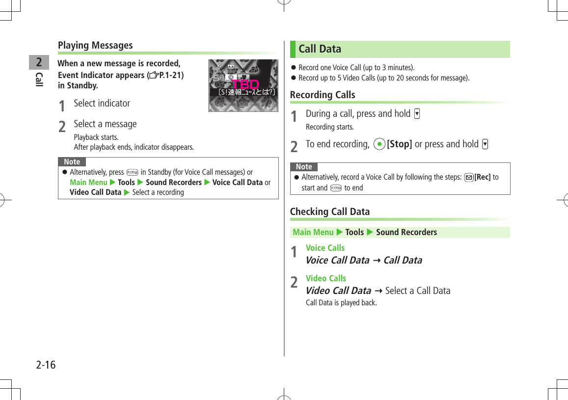 Call22-16Playing MessagesWhen a new message is recorded,Event Indicator appears ( P.1-21)  in Standby.1 Select indicator2  Select a messagePlayback starts.After playback ends, indicator disappears.NoteAlternatively, press  󱛠 in Standby (for Voice Call messages) or  Main Menu  Tools  Sound Recorders  Voice Call Data or Video Call Data  Select a recordingCall DataRecord one Voice Call (up to 3 minutes). 󱛠Record up to 5 Video Calls (up to 20 seconds for message). 󱛠Recording Calls1  During a call, press and hold Recording starts.2  To end recording,  [Stop] or press and hold NoteAlternatively, record a Voice Call by following the steps:  󱛠[Rec] to start and   to endChecking Call DataMain Menu  Tools  Sound Recorders1 Voice CallsVoice Call Data  Call Data2 Video CallsVideo Call Data  Select a Call DataCall Data is played back.TBD