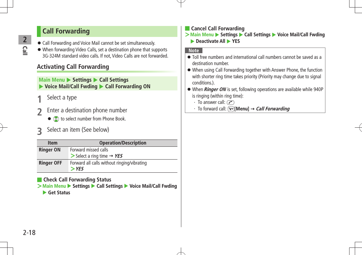 Call22-18Call ForwardingCall Forwarding and Voice Mail cannot be set simultaneously. 󱛠When forwarding Video Calls, set a destination phone that supports  󱛠3G-324M standard video calls. If not, Video Calls are not forwarded.Activating Call ForwardingMain Menu  Settings  Call Settings   Voice Mail/Call Fwding  Call Forwarding ON1  Select a type2  Enter a destination phone number 󱛠 to select number from Phone Book.3  Select an item (See below)Item Operation/DescriptionRinger ON Forward missed callsSelect a ring time  ＞ YESRinger OFF Forward all calls without ringing/vibratingYES ＞Check Call Forwarding Status ■  ＞Main Menu  Settings  Call Settings  Voice Mail/Call Fwding  Get Status Cancel Call Forwarding ■  ＞Main Menu  Settings  Call Settings  Voice Mail/Call Fwding  Deactivate All  YESNoteToll free numbers and international call numbers cannot be saved as a  󱛠destination number.When using Call Forwarding together with Answer Phone, the function  󱛠with shorter ring time takes priority (Priority may change due to signal conditions.).When  󱛠Ringer ON is set, following operations are available while 940P is ringing (within ring time):To answer call: ・ To forward call: ・  [Menu]  Call Forwarding