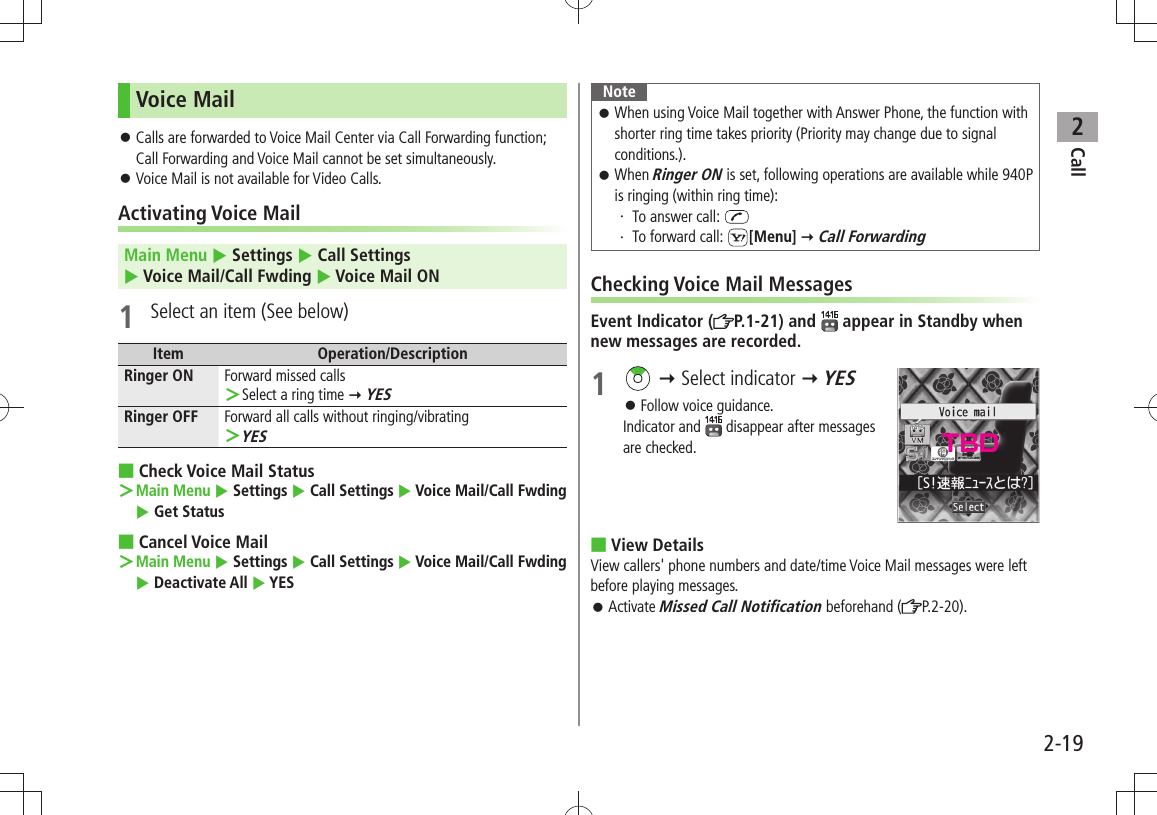 Call22-19Voice MailCalls are forwarded to Voice Mail Center via Call Forwarding function;  󱛠Call Forwarding and Voice Mail cannot be set simultaneously.Voice Mail is not available for Video Calls. 󱛠Activating Voice MailMain Menu  Settings  Call Settings   Voice Mail/Call Fwding  Voice Mail ON1  Select an item (See below)Item Operation/DescriptionRinger ON Forward missed callsSelect a ring time  ＞ YESRinger OFF Forward all calls without ringing/vibratingYES ＞Check Voice Mail Status ■Main Menu ＞  Settings  Call Settings  Voice Mail/Call Fwding  Get StatusCancel Voice Mail ■Main Menu ＞  Settings  Call Settings  Voice Mail/Call Fwding  Deactivate All  YESNoteWhen using Voice Mail together with Answer Phone, the function with  󱛠shorter ring time takes priority (Priority may change due to signal conditions.).When  󱛠Ringer ON is set, following operations are available while 940P is ringing (within ring time):To answer call: ・ To forward call: ・  [Menu]  Call ForwardingChecking Voice Mail MessagesEvent Indicator ( P.1-21) and   appear in Standby when new messages are recorded.1    Select indicator  YESFollow voice guidance. 󱛠Indicator and   disappear after messages are checked.View Details ■View callers&apos; phone numbers and date/time Voice Mail messages were left before playing messages.Activate  󱛠Missed Call Notification beforehand ( P.2-20).TBD