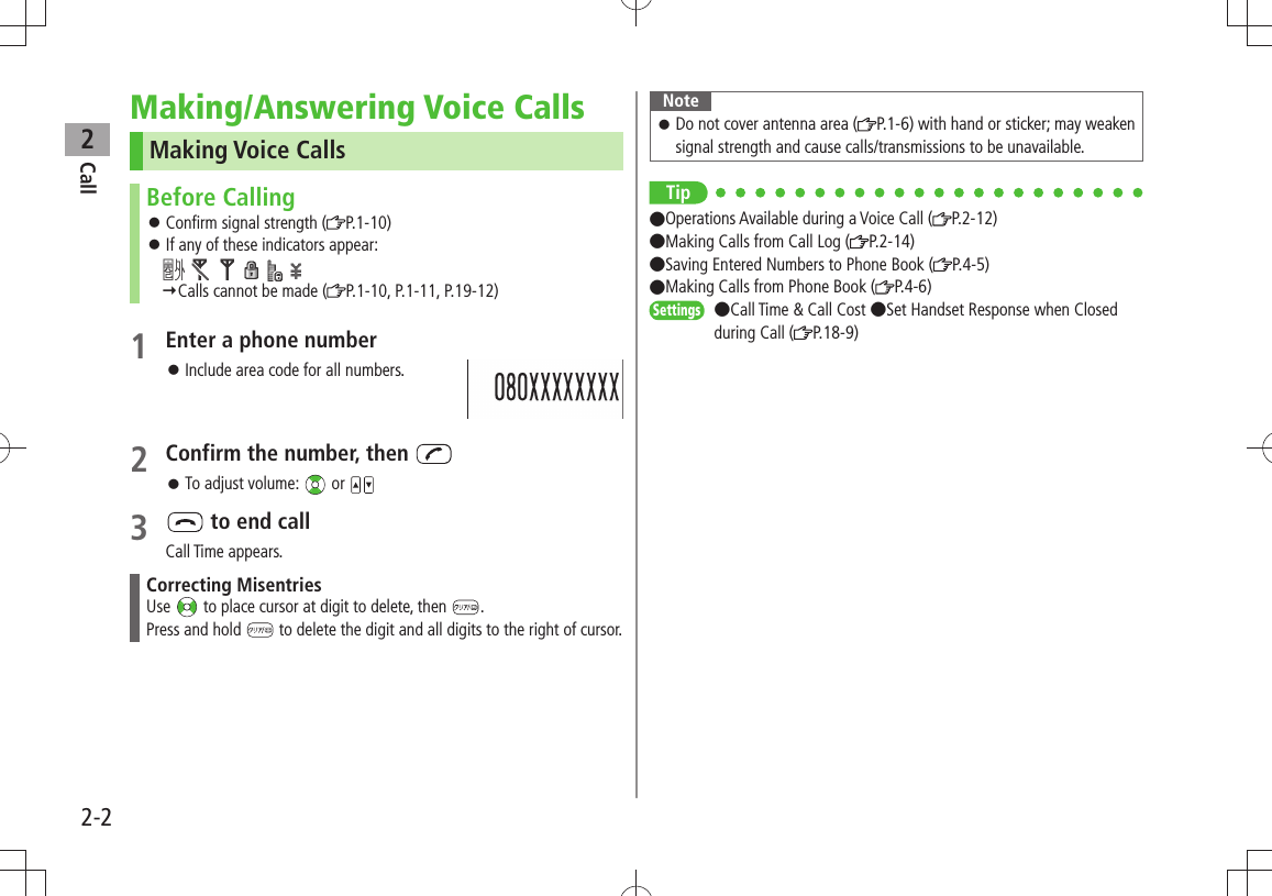 Call22-2Making/Answering Voice CallsMaking Voice CallsBefore CallingConfirm signal strength ( 󱛠P.1-10)If any of these indicators appear: 󱛠              Calls cannot be made ( P.1-10, P.1-11, P.19-12)1 Enter a phone number 󱛠Include area code for all numbers.2 Confirm the number, then To adjust volume:  󱛠 or 3   to end callCall Time appears.Correcting MisentriesUse   to place cursor at digit to delete, then  .Press and hold   to delete the digit and all digits to the right of cursor.NoteDo not cover antenna area ( 󱛠P.1-6) with hand or sticker; may weaken signal strength and cause calls/transmissions to be unavailable.Tip●Operations Available during a Voice Call ( P.2-12)  ●Making Calls from Call Log ( P.2-14)  ●Saving Entered Numbers to Phone Book ( P.4-5)  ●Making Calls from Phone Book ( P.4-6)Settings  ●Call Time &amp; Call Cost ●Set Handset Response when Closed during Call ( P.18-9)