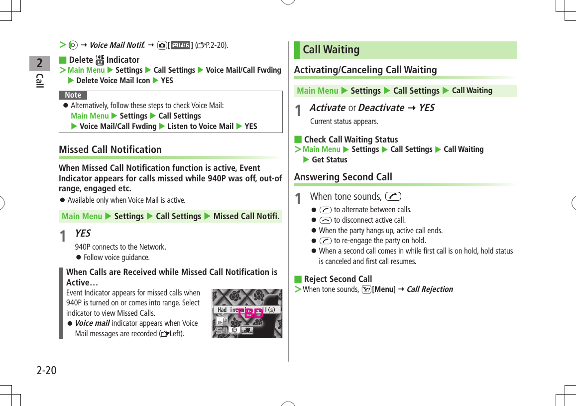 Call22-20 ＞  Voice Mail Notif.  [ ] ( P.2-20).Delete  ■ Indicator  ＞Main Menu  Settings  Call Settings  Voice Mail/Call Fwding  Delete Voice Mail Icon  YESNoteAlternatively, follow these steps to check Voice Mail:   󱛠Main Menu  Settings  Call Settings    Voice Mail/Call Fwding  Listen to Voice Mail  YESMissed Call NotificationWhen Missed Call Notification function is active, Event Indicator appears for calls missed while 940P was off, out-of range, engaged etc.Available only when Voice Mail is active. 󱛠Main Menu  Settings  Call Settings  Missed Call Notifi.1 YES940P connects to the Network.Follow voice guidance. 󱛠When Calls are Received while Missed Call Notification is Active…Event Indicator appears for missed calls when  940P is turned on or comes into range. Select indicator to view Missed Calls.Voice mail 󱛠 indicator appears when Voice Mail messages are recorded ( Left).Call WaitingActivating/Canceling Call WaitingMain Menu  Settings  Call Settings  Call Waiting1 Activate or Deactivate  YESCurrent status appears.Check Call Waiting Status ■Main Menu ＞  Settings  Call Settings  Call Waiting   Get StatusAnswering Second Call1  When tone sounds,  󱛠 to alternate between calls. 󱛠 to disconnect active call.When the party hangs up, active call ends. 󱛠 󱛠 to re-engage the party on hold.When a second call comes in while first call is on hold, hold status  󱛠is canceled and first call resumes.Reject Second Call ■When tone sounds,  ＞[Menu]  Call RejectionTBD