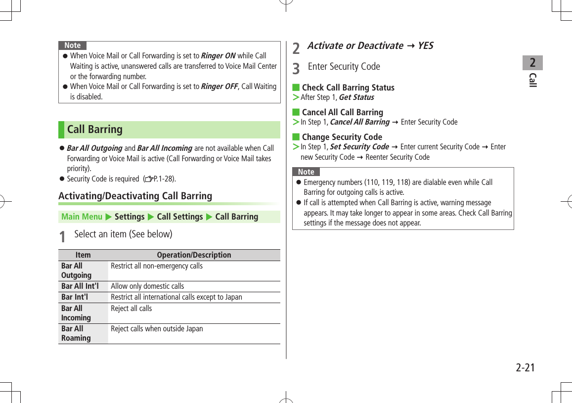 Call22-21NoteWhen Voice Mail or Call Forwarding is set to  󱛠Ringer ON while Call Waiting is active, unanswered calls are transferred to Voice Mail Center or the forwarding number.When Voice Mail or Call Forwarding is set to  󱛠Ringer OFF, Call Waiting is disabled.Call BarringBar All Outgoing 󱛠 and Bar All Incoming are not available when Call Forwarding or Voice Mail is active (Call Forwarding or Voice Mail takes priority).Security Code is required  ( 󱛠P.1-28).Activating/Deactivating Call BarringMain Menu  Settings  Call Settings  Call Barring1  Select an item (See below)Item Operation/DescriptionBar All Outgoing Restrict all non-emergency callsBar All Int&apos;l Allow only domestic callsBar Int&apos;l Restrict all international calls except to JapanBar All IncomingReject all callsBar All RoamingReject calls when outside Japan2 Activate or Deactivate  YES3  Enter Security CodeCheck Call Barring Status ■After Step 1,  ＞Get StatusCancel All Call Barring ■In Step 1,  ＞Cancel All Barring  Enter Security CodeChange  ■Security CodeIn Step 1,  ＞Set Security Code  Enter current Security Code  Enter new Security Code  Reenter Security CodeNoteEmergency numbers (110, 119, 118) are dialable even while Call  󱛠Barring for outgoing calls is active.If call is attempted when Call Barring is active, warning message  󱛠appears. It may take longer to appear in some areas. Check Call Barring settings if the message does not appear.