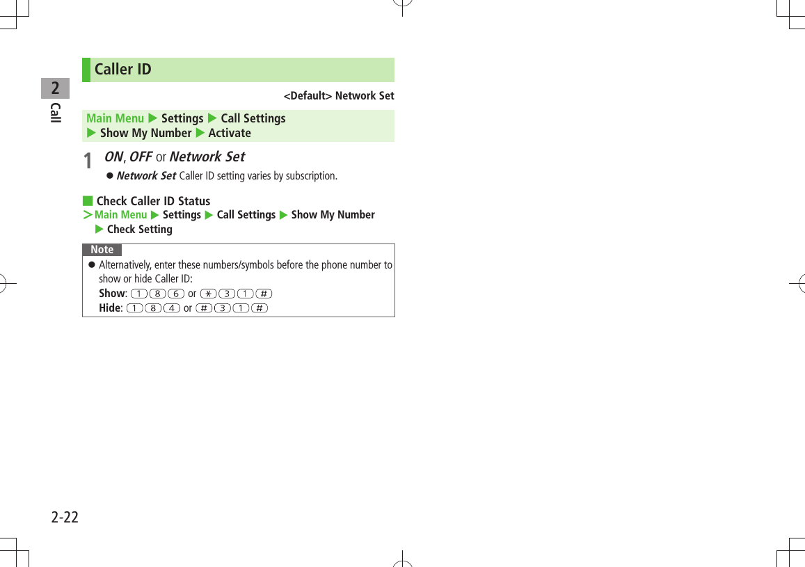 Call22-22Caller ID&lt;Default&gt; Network SetMain Menu  Settings  Call Settings   Show My Number  Activate1 ON, OFF or Network SetNetwork Set  󱛠Caller ID setting varies by subscription.Check Caller ID Status ■Main Menu ＞  Settings  Call Settings  Show My Number   Check SettingNoteAlternatively, enter these numbers/symbols before the phone number to  󱛠show or hide Caller ID: Show:   or   Hide:   or 