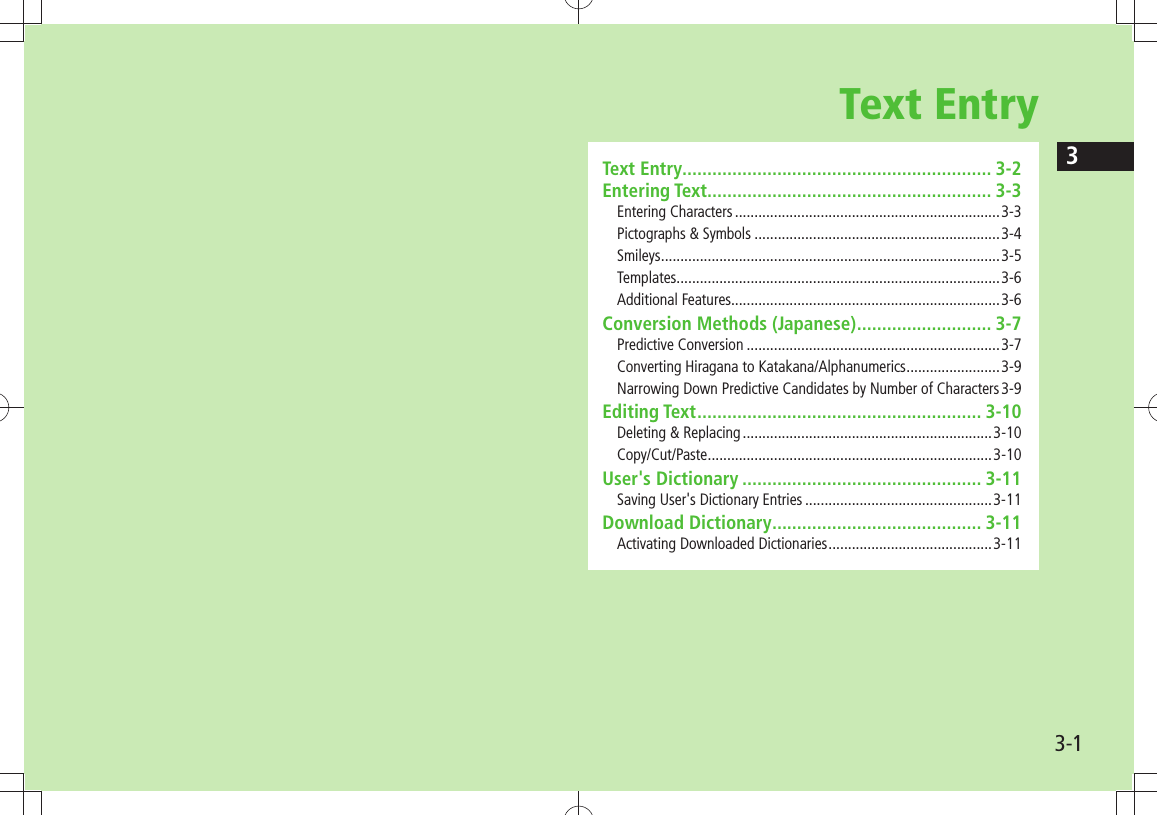 33-1Text EntryText Entry .............................................................. 3-2Entering Text ......................................................... 3-3Entering Characters ....................................................................3-3Pictographs &amp; Symbols ...............................................................3-4Smileys .......................................................................................3-5Templates ...................................................................................3-6Additional Features.....................................................................3-6Conversion Methods (Japanese) ........................... 3-7Predictive Conversion .................................................................3-7Converting Hiragana to Katakana/Alphanumerics ........................3-9Narrowing Down Predictive Candidates by Number of Characters 3-9Editing Text ......................................................... 3-10Deleting &amp; Replacing ................................................................3-10Copy/Cut/Paste .........................................................................3-10User&apos;s Dictionary ................................................ 3-11Saving User&apos;s Dictionary Entries ................................................3-11Download Dictionary .......................................... 3-11Activating Downloaded Dictionaries ..........................................3-11