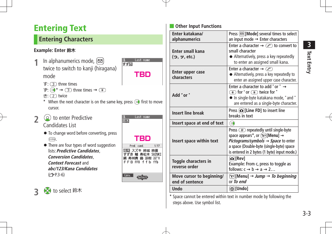 Text Entry33-3Entering TextEntering CharactersExample: Enter 鈴木1  In alphanumerics mode,   twice to switch to kanji (hiragana) modeす:   three timesず:  *    three times  き:   twice*  When the next character is on the same key, press   first to move   cursor.2   to enter Predictive  Candidates ListTo change word before converting, press  󱛠.There are four types of word suggestion  󱛠lists: Predictive Candidates, Conversion Candidates,  Context Forecast and  abc/123/Kana Candidates ( P.3-6) 3   to select 鈴木Other Input Functions ■Enter katakana/alphanumericsPress  [Mode] several times to select an input mode  Enter charactersEnter small kana  (っ, ッ, etc.)Enter a character   to convert to small characterAlternatively, press a key repeatedly  󱛠to enter an assigned small kana.Enter upper case charactersEnter a character    󱛠Alternatively, press a key repeatedly to enter an assigned upper case character.Add ゛or ゜Enter a character to add ゛or ゜    for ゛or   twice for ゜  󱛠In single-byte katakana mode, ゛and ゜ are entered as a single-byte character.Insert line breakPress [Line FD] to insert line breaks in textInsert space at end of textInsert space within textPress   repeatedly until single-byte space appears*, or  [Menu]  Pictograms/symbols  Space to enter a space (Double-byte (single-byte) space is entered in 2 bytes (1 byte) input mode.)Toggle characters in reverse order[Rev]Example: From c, press to toggle as follows: c  b  a  2…Move cursor to beginning/end of sentence[Menu]  Jump  To beginning or To endUndo [Undo]*  Space cannot be entered within text in number mode by following the steps above. Use symbol list.TBDTBD