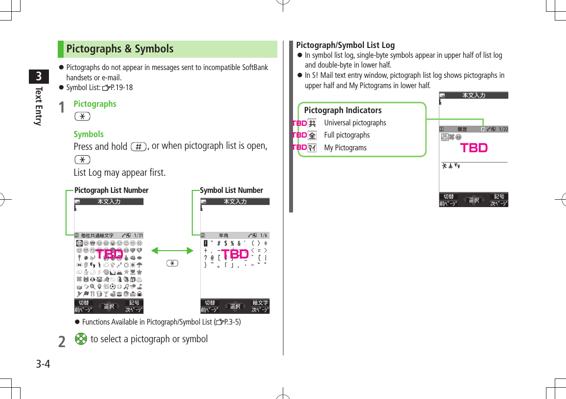 Text Entry33-4Pictographs &amp; SymbolsPictographs do not appear in messages sent to incompatible SoftBank  󱛠handsets or e-mail.Symbol List:  󱛠P.19-181 Pictographs SymbolsPress and hold  , or when pictograph list is open, List Log may appear first.Functions Available in Pictograph/Symbol List ( 󱛠P.3-5)2   to select a pictograph or symbolPictograph List Number Symbol List NumberPictograph/Symbol List LogIn symbol list log, single-byte symbols appear in upper half of list log  󱛠and double-byte in lower half.In S! Mail text entry window, pictograph list log shows pictographs in  󱛠upper half and My Pictograms in lower half.Pictograph Indicators  Universal pictographs  Full pictographs  My PictogramsTBDTBDTBDTBD TBDTBD