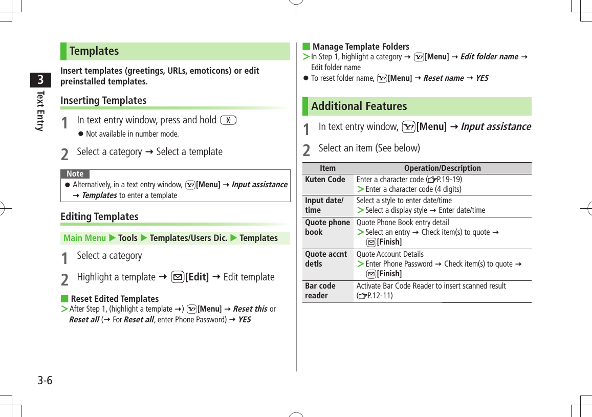 Text Entry33-6TemplatesInsert templates (greetings, URLs, emoticons) or edit preinstalled templates.Inserting Templates1  In text entry window, press and hold Not available in number mode. 󱛠2  Select a category  Select a templateNoteAlternatively, in a text entry window,  󱛠[Menu]  Input assistance  Templates to enter a templateEditing TemplatesMain Menu  Tools  Templates/Users Dic.  Templates1  Select a category2  Highlight a template  [Edit]  Edit templateReset Edited Templates ■After Step 1, (highlight a template ＞ )  [Menu]  Reset this or Reset all ( For Reset all, enter Phone Password)  YESManage Template Folders ■In Step 1, highlight a category ＞  [Menu]  Edit folder name  Edit folder nameTo reset folder name,  󱛠[Menu]  Reset name  YESAdditional Features1 In text entry window,  [Menu]  Input assistance2  Select an item (See below)Item Operation/DescriptionKuten Code Enter a character code ( P.19-19)Enter a character code (4 digits) ＞Input date/timeSelect a style to enter date/timeSelect a display style ＞  Enter date/timeQuote phone bookQuote Phone Book entry detailSelect an entry ＞  Check item(s) to quote   [Finish]Quote accnt detlsQuote Account DetailsEnter Phone Password ＞  Check item(s) to quote  [Finish]Bar code readerActivate Bar Code Reader to insert scanned result  (P.12-11)