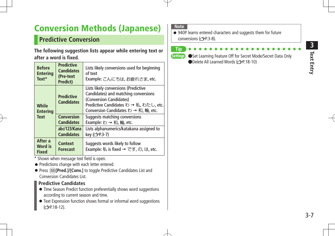 Text Entry33-7Conversion Methods (Japanese)Predictive ConversionThe following suggestion lists appear while entering text orafter a word is fixed.Before Entering Text*Predictive Candidates (Pre-text Predict)Lists likely conversions used for beginning  of textExample: こんにちは, お疲れさま, etc.While Entering TextPredictive CandidatesLists likely conversions (Predictive Candidates) and matching conversions (Conversion Candidates)Predictive Candidates わ  私, わたし, etc.Conversion Candidates わ  和, 輪, etc.Conversion CandidatesSuggests matching conversionsExample: わ  和, 輪, etc.abc/123/Kana CandidatesLists alphanumerics/katakana assigned to key ( P.3-7)After a Word is FixedContext ForecastSuggests words likely to followExample: 私 is fixed  です, の, は, etc.* Shown when message text field is open.Predictions change with each letter entered. 󱛠Press  󱛠[Pred.]/[Conv.] to toggle Predictive Candidates List and Conversion Candidates List.Predictive CandidatesTime Season Predict function preferentially shows word suggestions  󱛠according to current season and time.Text Expression function shows formal or informal word suggestions  󱛠( P.18-12).Note940P learns entered characters and suggests them for future  󱛠conversions ( P.3-8).TipSettings  ●Set Learning Feature Off for Secret Mode/Secret Data Only  ●Delete All Learned Words ( P.18-10)