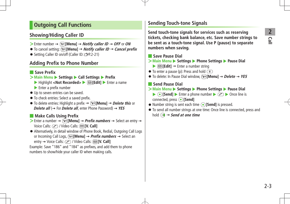 Call22-3Outgoing Call FunctionsShowing/Hiding Caller IDEnter number  ＞ [Menu]  Notify caller ID  OFF or ONTo cancel setting:  󱛠[Menu]  Notify caller ID  Cancel prefixSetting Caller ID on/off (Caller ID:  󱛠P.2-21)Adding Prefix to Phone NumberSave Prefix ■Main Menu ＞  Settings  Call Settings  Prefix   Highlight &lt;Not Recorded&gt;  [Edit]  Enter a name   Enter a prefix numberUp to seven entries can be saved. 󱛠To check entries: Select a saved prefix. 󱛠To delete entries: Highlight a prefix 󱛠  [Menu]  Delete this or Delete all ( For Delete all, enter Phone Password)  YESMake Calls Using Prefix ■Enter a number  ＞ [Menu]  Prefix numbers  Select an entry  Voice Calls:   / Video Calls:  [V. Call]Alternatively, in detail window of Phone Book, Redial, Outgoing Call Logs  󱛠or Incoming Call Logs,  [Menu]  Prefix numbers  Select an entry  Voice Calls:   / Video Calls:  [V. Call]Example: Save &quot;186&quot; and &quot;184&quot; as prefixes, and add them to phone numbers to show/hide your caller ID when making calls.Sending Touch-tone SignalsSend touch-tone signals for services such as reserving tickets, checking bank balance, etc. Save number strings to be sent as a touch-tone signal. Use P (pause) to separate numbers when saving.Save Pause Dial ■Main Menu ＞  Settings  Phone Settings  Pause Dial   [Edit]  Enter a number stringTo enter a pause (p): Press and hold  󱛠To delete: In Pause Dial window,  󱛠[Menu]  Delete  YESSend Pause Dial ■Main Menu ＞  Settings  Phone Settings  Pause Dial   [Send]  Enter a phone number    Once line is connected, press  [Send]Number string is sent each time  󱛠[Send] is pressed.To send all number strings at one time: Once line is connected, press and  󱛠hold   Send at one time