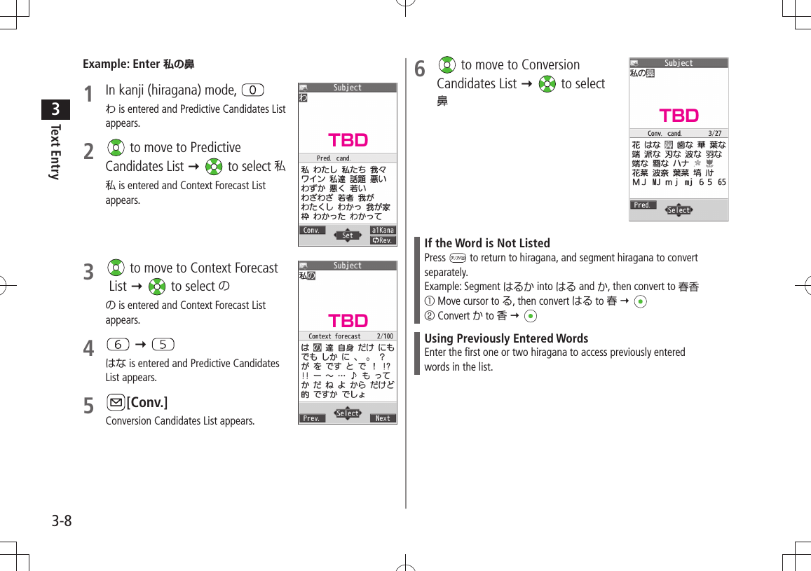 Text Entry33-8Example: Enter 私の鼻1  In kanji (hiragana) mode, わ is entered and Predictive Candidates List appears.2   to move to Predictive Candidates List   to select 私私 is entered and Context Forecast List appears.3   to move to Context Forecast  List   to select のの is entered and Context Forecast List appears.4    はな is entered and Predictive Candidates List appears.5 [Conv.]Conversion Candidates List appears.6   to move to Conversion  Candidates List   to select  鼻If the Word is Not ListedPress   to return to hiragana, and segment hiragana to convert separately.Example: Segment はるか into はる and か, then convert to 春香① Move cursor to る, then convert はる to 春  ② Convert か to 香  Using Previously Entered WordsEnter the first one or two hiragana to access previously enteredwords in the list.TBDTBDTBD