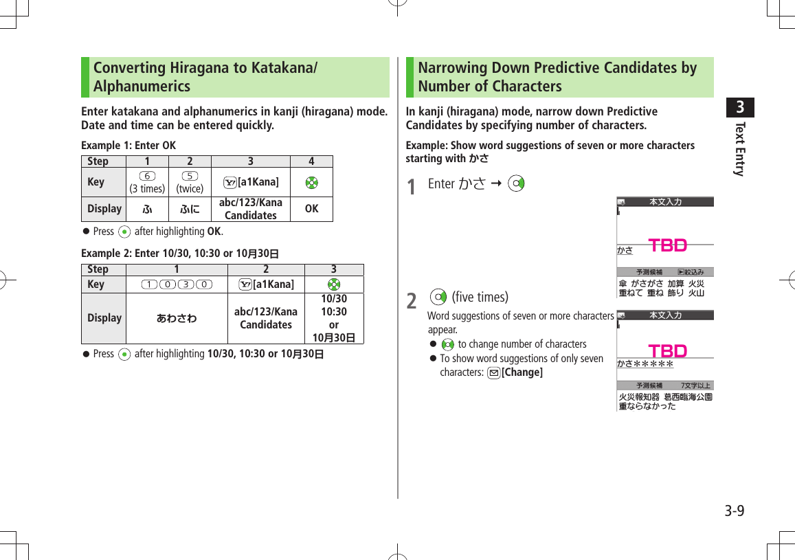 Text Entry33-9Converting Hiragana to Katakana/AlphanumericsEnter katakana and alphanumerics in kanji (hiragana) mode. Date and time can be entered quickly.Example 1: Enter OKStep 1 2 3 4Key (3 times) (twice) [a1Kana]Display ふふにabc/123/Kana Candidates OKPress  󱛠 after highlighting OK.Example 2: Enter 10/30, 10:30 or 10月30日Step 1 2 3Key [a1Kana]Display あわさわ abc/123/Kana Candidates10/3010:30or10月30日Press  󱛠 after highlighting 10/30, 10:30 or 10月30日Narrowing Down Predictive Candidates by Number of CharactersIn kanji (hiragana) mode, narrow down Predictive Candidates by specifying number of characters.Example: Show word suggestions of seven or more characters starting with かさ1 Enter かさ  2   (five times)Word suggestions of seven or more characters  appear. 󱛠 to change number of charactersTo show word suggestions of only seven  󱛠characters:  [Change]TBDTBD