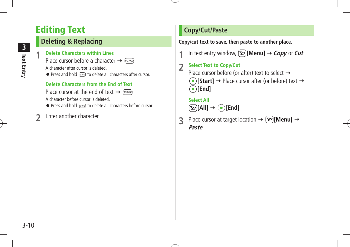 Text Entry33-10Editing TextDeleting &amp; Replacing1  Delete Characters within LinesPlace cursor before a character  A character after cursor is deleted.Press and hold  󱛠 to delete all characters after cursor.  Delete Characters from the End of TextPlace cursor at the end of text  A character before cursor is deleted.Press and hold  󱛠 to delete all characters before cursor.2  Enter another characterCopy/Cut/PasteCopy/cut text to save, then paste to another place.1  In text entry window,  [Menu]  Copy or Cut2  Select Text to Copy/CutPlace cursor before (or after) text to select   [Start]  Place cursor after (or before) text   [End] Select All[All]  [End]3  Place cursor at target location  [Menu]  Paste